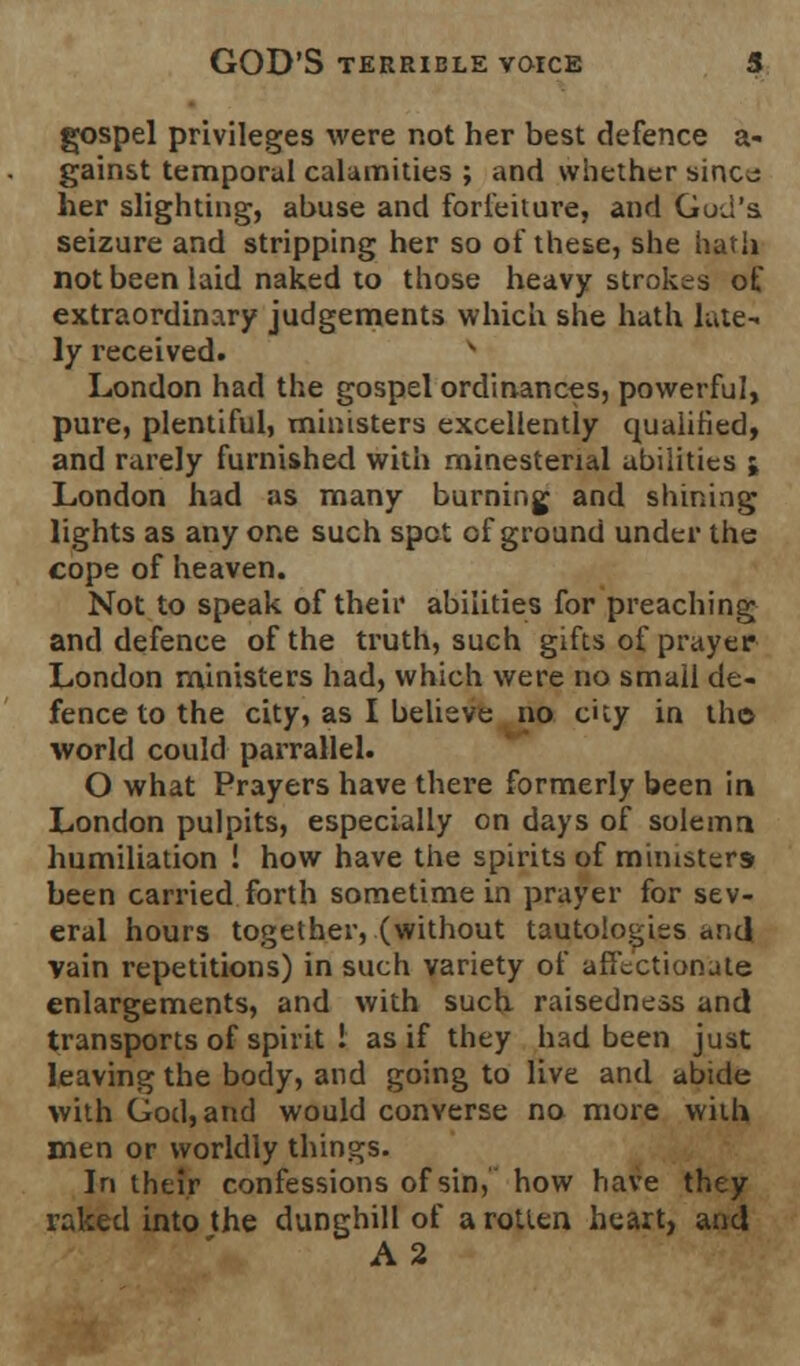 gospel privileges were not her best defence a- gainst temporal calamities ; and whether sincu her slighting, abuse and forfeiture, and God's, seizure and stripping her so of these, she hath not been laid naked to those heavy strokes of extraordinary judgements which she hath late- ly received. London had the gospel ordinances, powerful, pure, plentiful, ministers excellently qualified, and rarely furnished with rninestenal abilities ; London had as many burning and shining lights as any one such spot of ground under the cope of heaven. Not to speak of their abilities for preaching and defence of the truth, such gifts of prayer London ministers had, which were no small de- fence to the city, as I believe no city in the world could parrallel. O what Prayers have there formerly been in London pulpits, especially on days of solemn humiliation ! how have the spirits of ministers been carried forth sometime in prayer for sev- eral hours together, (without tautologies and vain repetitions) in such variety of affectionate enlargements, and with such raisedness and transports of spirit 1 as if they had been just leaving the body, and going to live and abide with God, and would converse no more with men or worldly things. In their confessions of sin, how have they raked into the dunghill of a rotten heart, and A2