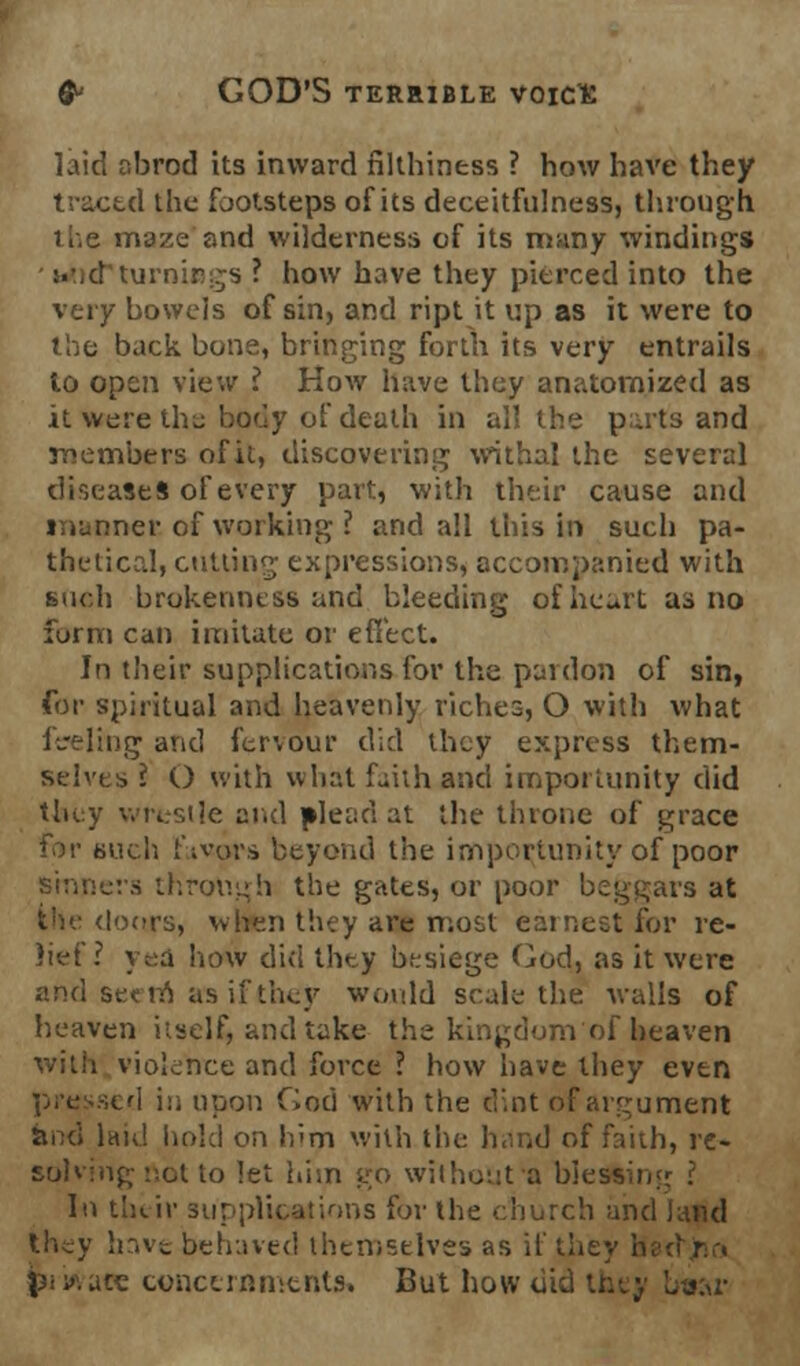 laid abrod its inward nlthiness ? how have they traced the footsteps of its deceitfulness, through ir.e maze and wilderness of its many windings :.\d turnis s ? how have they pierced into the very bowels of sin, and ript it up as it were to the back bone, bringing forth its very entrails to open view ? How have they anatomized as it were the body of death in all the p;uts and members of it, discovering withal the several diseases of every part, with their cause and •ner of working ? and all this in such pa- thetical, cutting expressions, accompanied with such brokenness and bleeding of heart as no form can imitate or effect. In their supplications for the pardon of sin, for spiritual and heavenly riches, O with what feeling and fervour did they express them- selves I O with what faith and importunity did they wrestle and plead at the throne of grace for such 1'ivors beyond the importunity of poor sinners through the gates, or poor beggars at !oors, when they are most earnest for re- Jiff ? yea how did they besiege God, as it were and secra as if they would scale the walls of heaven itself, and take the kingdom of heaven with violence and force ? how have they even ied in upon God with the d:,nt of argument and laid hold on Idm with the hand of faith, re- solving not to let him go without'a hies1- In their supplications for the church and land ihey have behaved themselves as if the} p< x ace concernments. But how did they b»ar