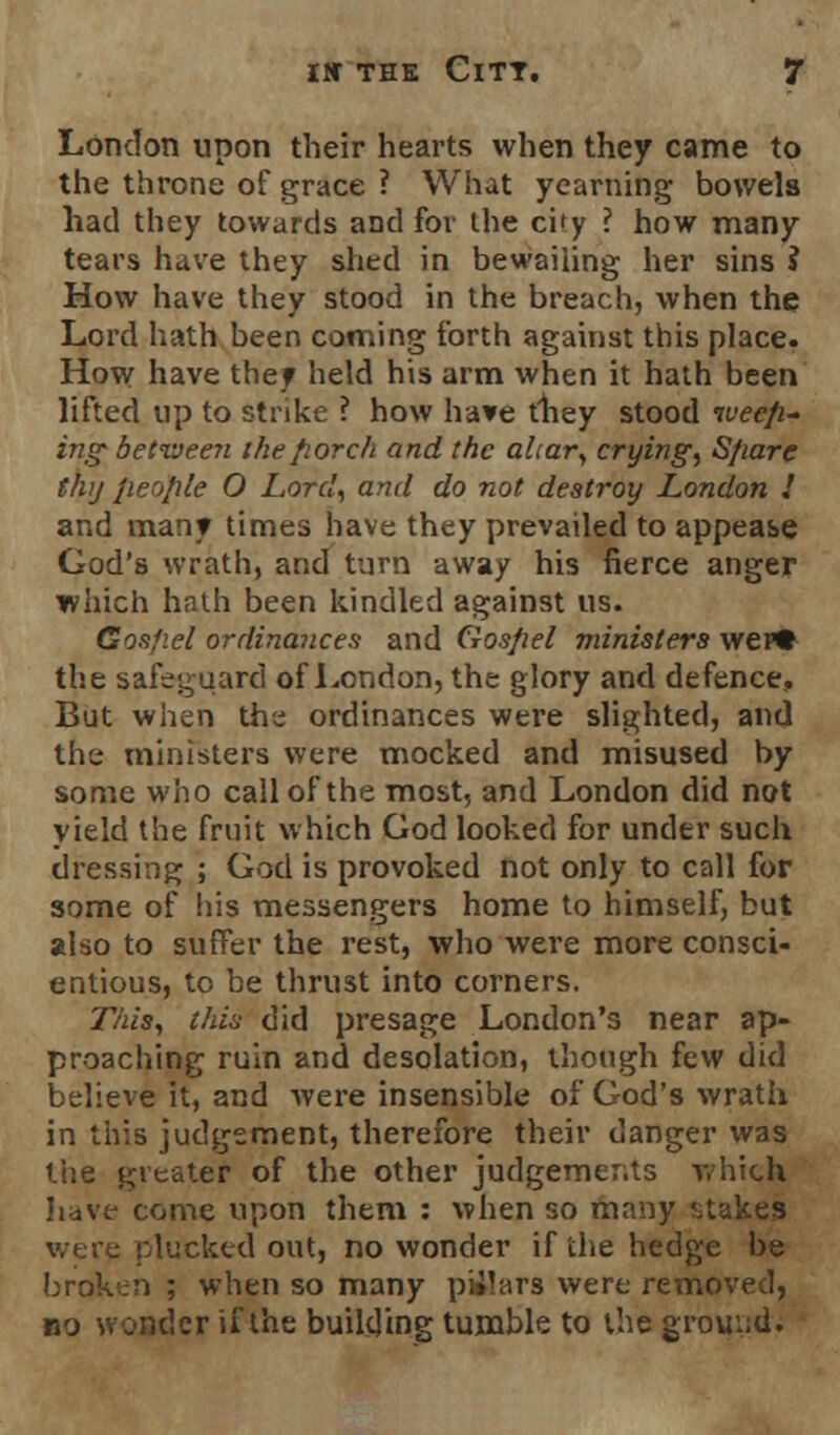 London upon their hearts when they came to the throne of grace ? What yearning bowels had they towards and for the city ? how many tears have they shed in bewailing her sins ? How have they stood in the breach, when the Lord hath been coming forth against this place. How have they held his arm when it hath been lifted up to strike ? how have they stood weep- ing- between the porch and the altar, crying, Sfiare thy people O Lord, and do not destroy London I and man? times have they prevailed to appease God's wrath, and turn away his fierce anger which hath been kindled against us. Gospel ordinances and Gospel ministers wei* the safeguard of London, the glory and defence. But when the ordinances were slighted, and the ministers were mocked and misused by some who call of the most, and London did not yield the fruit which God looked for under such dressing ; God is provoked not only to call for some of his messengers home to himself, but also to suffer the rest, who were more consci- entious, to be thrust into corners. This, this did presage London's near ap- proaching ruin and desolation, though few did believe it, and were insensible of God's wrath in this judgement, therefore their danger was the greater of the other judgements which have come upon them : when so many stakes were plucked out, no wonder if the hedge be broken ; when so many pilars were removed, bo wonder if the building tumble to the ground.