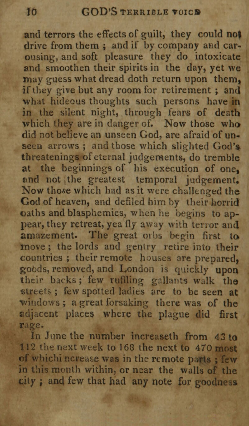 and terrors the effects of guilt, they could nof drive from them ; and if by company and car- ousing, and soft pleasure they do intoxicate and smoothen their spirits in the day, yet we may guess what dread doth return upon them, if they give but any room for retirement ; and what hideous thoughts such persons have in in the silent night, through fears of death which they are in danger of. Now those who did not believe an unseen God, are afraid of un- seen arrows ; and those which slighted God's* threatening^ of eternal judgements, do tremble at the beginnings of his execution of one, t«.nd not the greatest temporal judgement. Now those which had as it were challenged the God of heaven, and defiled him by their horrid oaths and blasphemies, when he begins to ap- pear, they retreat, yea fly away with terror and amazement. The great orbs begin first to move ; the lords and gentry retire into their countries; their remote houses are prepared, goods, removed, and London is quickly upon their backs; few ruffling gallants walk the streets ; few spotted ladies tire to be seen at ■windows; a great forsaking there was of the adjacent places where the plague did first rage. In June the number increaseth from 43 to 112 the next week to 168 the next to 470 most of whichi ncreaie was in the remote p.-vrts ; few in this month within, or nsar the walls of the city ; and few that had any note for gooth,