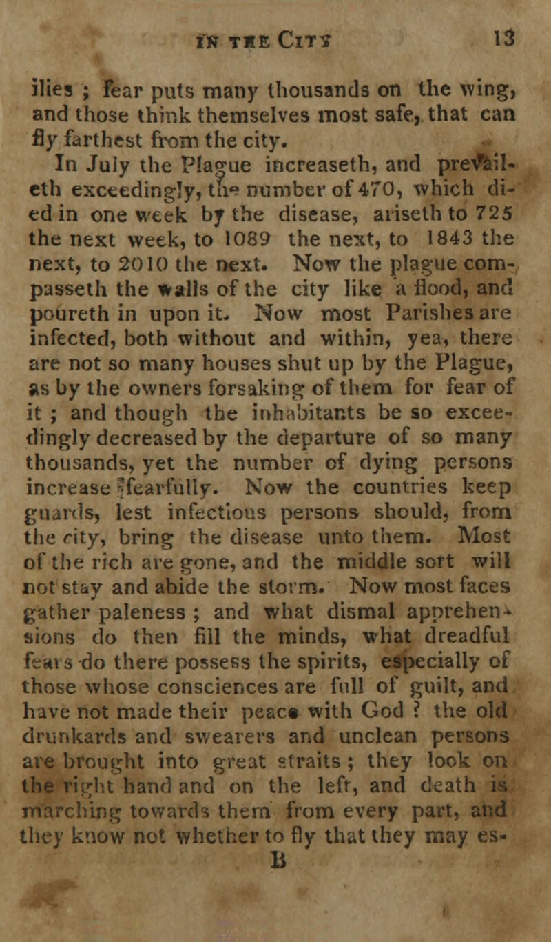 ilies ; Fear puts many thousands on the wing, and those think themselves most safe, that can fly farthest from the city. In July the Plague increaseth, and prevV.l- eth exceedingly, the number of 470, which di- ed in one week by the disease, ariseth to 725 the next week, to 1089 the next, to 1843 the next, to 2010 the next. Now the plague com- passeth the walls of the city like a flood, and poureth in upon it. Now most Parishes are infected, both without and within, yea, there are not so many houses shut up by the Plague, as by the owners forsaking of them for fear of it ; and though the inhabitants be so excee- dingly decreased by the departure of so many thousands, yet the number of dying persons increase 'fearfully. Now the countries keep guards, lest infectious persons should, from the rity, bring the disease unto them. Most of the rich are gone, and the middle sort will not stay and abide the storm. Now most faces gather paleness ; and what dismal apprehen- sions do then fill the minds, what dreadful fears-do there possess the spirits, especially of those whose consciences are full of guilt, and have not made their peac« with God ? the old drunkards and swearers and unclean persons are brought into great straits ; they look on the right hand and on the left, and death is marching towards them from every part, and they know not whether to fly that they may es- h