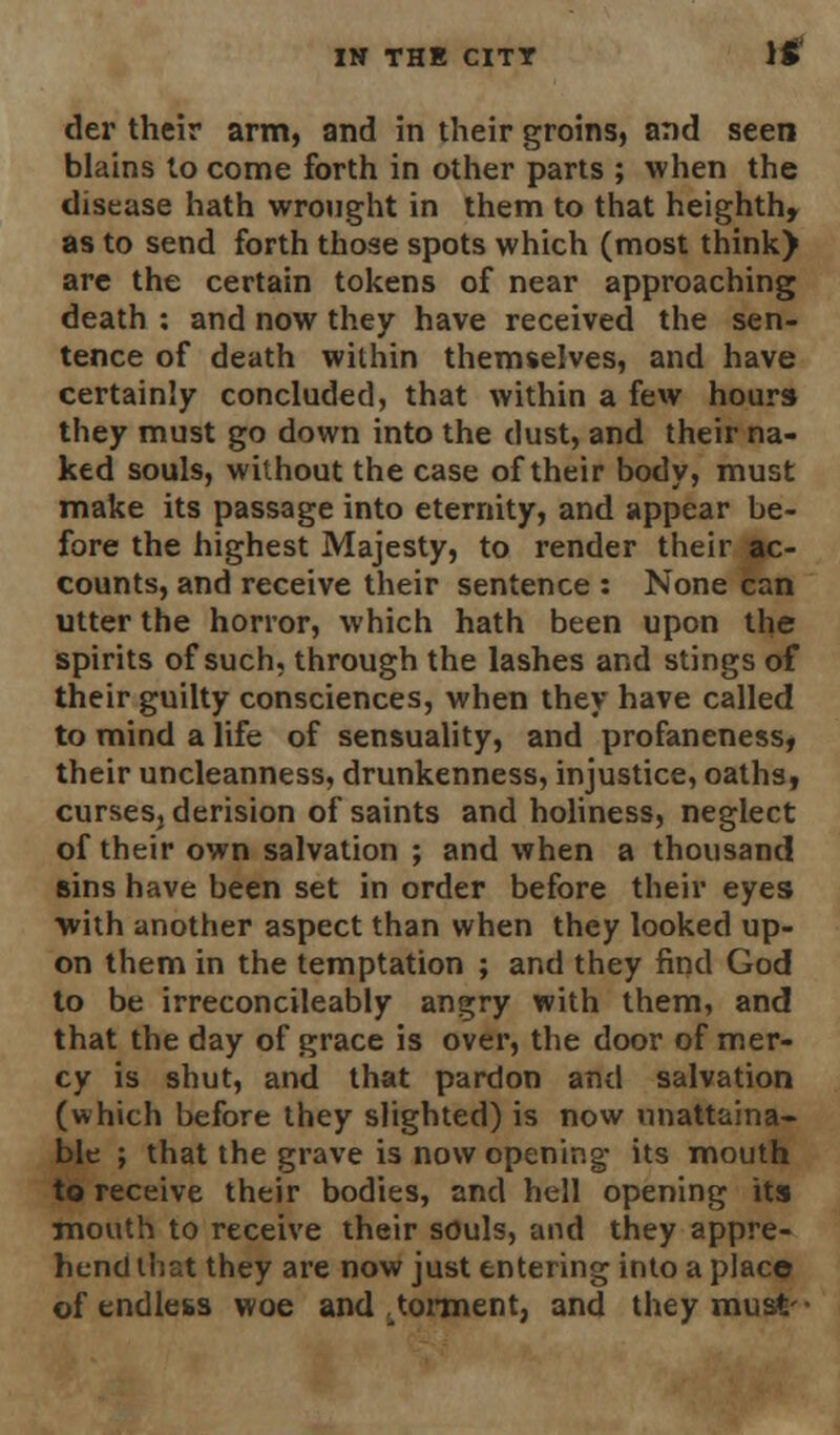 der their arm, and in their groins, and seen blains to come forth in other parts ; when the disease hath wrought in them to that heighth, as to send forth those spots which (most think) are the certain tokens of near approaching death : and now they have received the sen- tence of death within themselves, and have certainly concluded, that within a few hours they must go down into the dust, and their na- ked souls, without the case of their body, must make its passage into eternity, and appear be- fore the highest Majesty, to render their ac- counts, and receive their sentence : None can utter the horror, which hath been upon the spirits of such, through the lashes and stings of their guilty consciences, when they have called to mind a life of sensuality, and profaneness, their uncleanness, drunkenness, injustice, oaths, curses, derision of saints and holiness, neglect of their own salvation ; and when a thousand sins have been set in order before their eyes with another aspect than when they looked up- on them in the temptation ; and they find God to be irreconcileably angry with them, and that the day of grace is over, the door of mer- cy is shut, and that pardon and salvation (which before they slighted) is now unattaina- ble ; that the grave is now opening its mouth to receive their bodies, and hell opening its mouth to receive their souls, and they appre- hend that they are now just entering into a place of endless woe and ^torment, and they must-