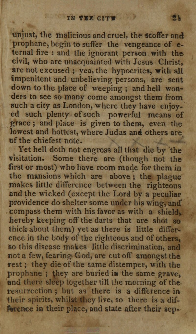 unjust, the malicious and cruel, the scoffer and prophane, begin to suffer the vengeance of e- ternal fire : and the ignorant person with the civil, who are unacquainted with Jesus Christ, are not excused ; yea, the hypocrites, with all impenitent and unbelieving persons, are sent down to the place of weeping ; and hell won- ders to see so many come amongst them from such a city as London, where they have enjoy- ed such plenty of such powerful means of grace; and place is given to them, even the lowest and hottest, where Judas and others are of the chiefest note. Yet hell doth not engross all that die by the visitation. Some there are (though not the first or most) who have room made for them in the mansions which are above ; the plague makes little difference between the righteous and the wicked (except the Lord by a peculiar providence do shelter some under his wing, and* compass them with his favor as with a shield, hereby keeping off the darls that are shot so thick about them) yet as there is little differ- ence in the body of the righteous and of others, so this disease makes little discrimination, and not a few, fearing God, are cut off amongst the rest; they die of the same distemper, with the prophane ; ^hey are buried ia the same grave, and there sleep together till the morning of the resurrection ; but as there is a difference in their spirits, whilst they live, so there is a dif- ference in their place, and state alter their sep-