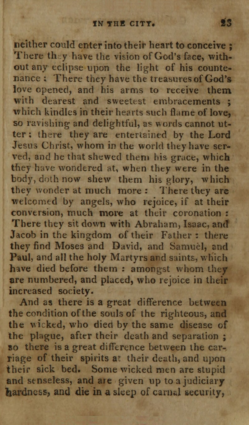 neither could enter into their heart to conceive ; There th y have the vision of God's face, with- out any eclipse upon the light of his counte- nance ; There they have the treasures of God's love opened, and his arms to receive them with dearest and sweetest embracements ; which kindles in their hearts such flume of love, so ravishing and delightful, a? words cannot ut- ter : there they are entertained by the Lord Jesus Christ, whom in the world they have ser- ved, and he that shewed them his grace, which they have wondered at, when they were in the body, doth now shew them his glory, which they wonder at much more : There they are welcomed by angels, who rejoice, if at their conversion, much more at their coronation : There they sit down with Abraham, Isaac, and Jacob in the kingdom of their Father : there they find Moses and David, and Samuel, and Paul, and all the holy Martyrs and saints, which have died before them : amongst whom they are numbered, and placed, who rejoice in their increased society. And as there is a great difference between the condition of the souls of the righteous, and the wicked, who died by the same disease of the plague, after their death and separation ; so there is a great difference between the car- riage of their spirits at their death, and upon their sick bed. Some wicked men are stupid and senseless, and are given up to a judiciary hardness, and die in a sleep of carnU security,