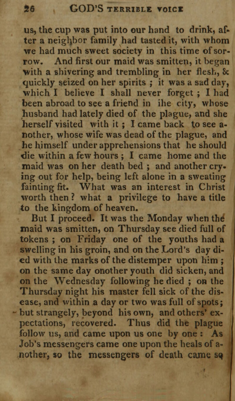 us, the cup was put into our hand to drink, af- ter a neighbor family had tasted it, with whom we had much sweet society in this time of sor- row. And first our maid was smitten, it began with a shivering and trembling in her flesh, 8c quickly seized on her spirits ; it was a sad day, which I believe I shall never forget ; I had been abroad to see a friend in ihe city, whose husband had lately died of the plague, and she herself visited with it ; I came back to see a- nother, whose wife was dead of the plague, and he himself under apprehensions that he should die within a few hours ; I came home and the maid was on her death bed ; and another cry- ing out for help, being left alone in a sweating fainting fit. What was an interest in Christ worth then ? what a privilege to have a title to the kingdom of heaven. But I proceed. It was the Monday when the maid was smitten, on Thursday see died full of tokens ; on Friday one of the youths had a swelling in his groin, and on the Lord's day di- ed with the marks of the distemper upon him ; on the same day onother youth did sicken, and on the Wednesday following he died ; on the Thursday night his master fell sick of the dis- ease, and within a day or two was full of spots; but strangely, beyond his own, and others' ex- pectations, recovered. Thus did the plague follow us, and came upon us one by one : As Job's messengers came one upon the heals of a- nother, so the messengers of death came sq