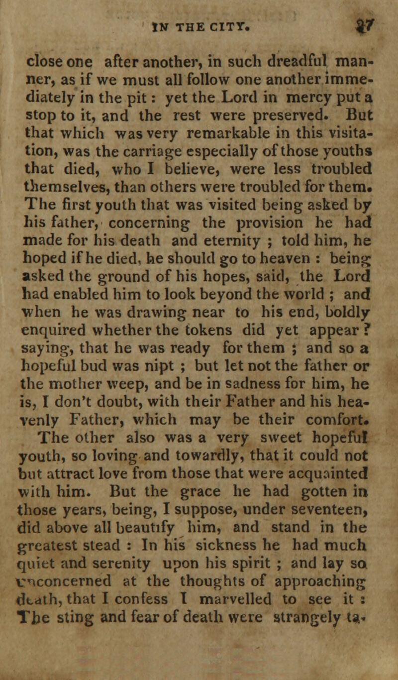 close one after another, in such dreadful man- ner, as if we must all follow one another imme- diately in the pit: yet the Lord in mercy put a stop to it, and the rest were preserved. But that which was very remarkable in this visita- tion, was the carriage especially of those youths that died, who I believe, were less troubled themselves, than others were troubled for them* The first youth that was visited being asked by his father, concerning the provision he had made for his death and eternity ; told him, he hoped if he died, he should go to heaven : being asked the ground of his hopes, said, the Lord had enabled him to look beyond the world ; and when he was drawing near to his end, boldly enquired whether the tokens did yet appear ? saying, that he was ready for them ; and so a hopeful bud was nipt ; but let not the father or the mother weep, and be in sadness for him, he is, I don't doubt, with their Father and his hea- venly Father, which may be their comfort. The other also was a very sweet hopeful youth, so loving and towardly, that it could not but attract love from those that were acquainted with him. But the grace he had gotten in those years, being, I suppose, under seventeen, did above all beautify him, and stand in the greatest stead : In his sickness he had much quiet and serenity upon his spirit ; and lay so vnconcerned at the thoughts of approaching death, that I confess I marvelled to see it : The sting and fear of death were strangely ts*.