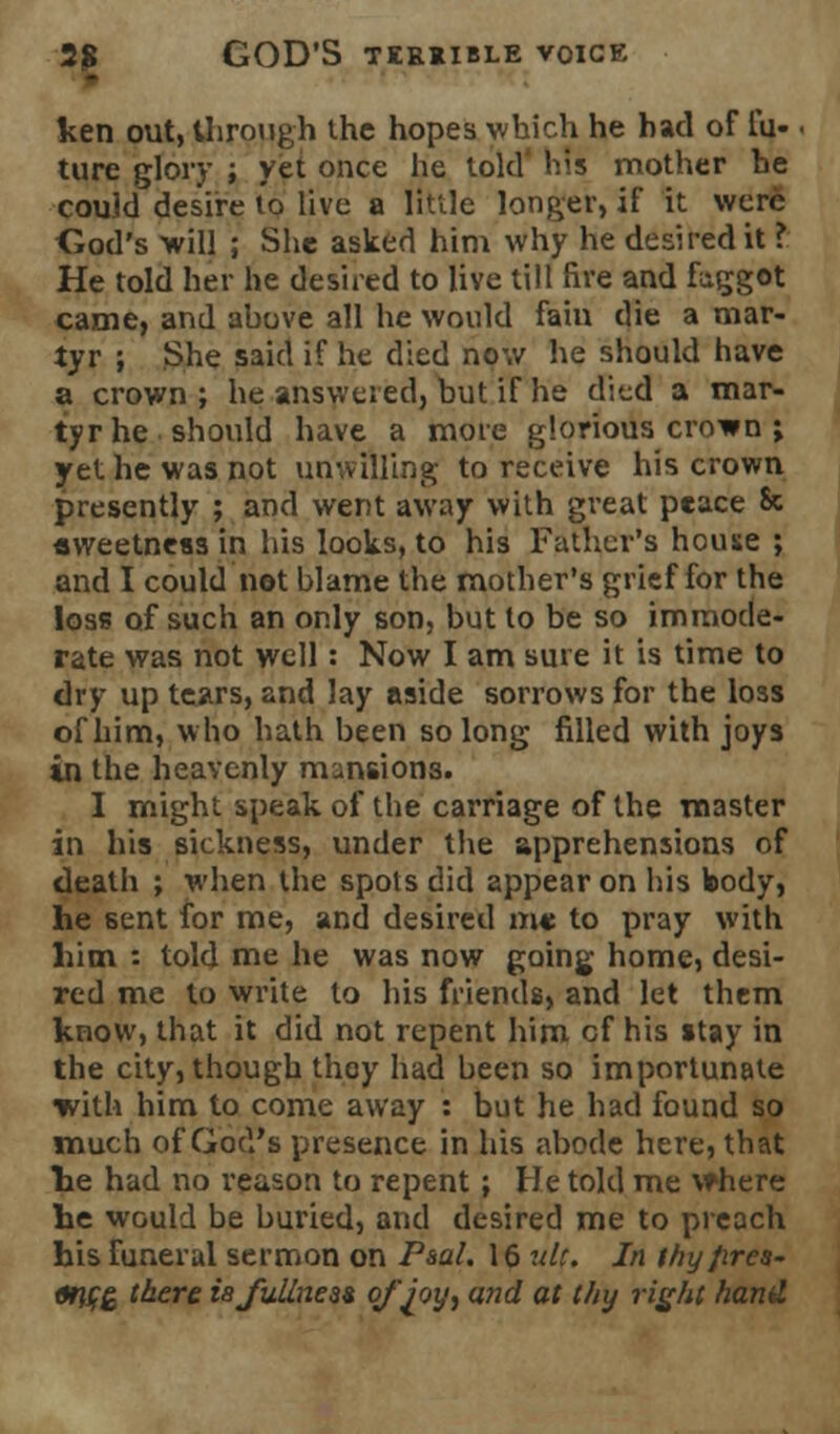 ken out, through the hopes which he had of fii- ture glory ; yet once he told his mother he could desire lo live a little longer, if it were Cod's -will ; She asked him why he desired it ? He told her he desired to live till five and faggot came, and above all he would fain die a mar- tyr ; She said if he died now he should have a crown ; he answered, but if he died a mar- tyr he should have a more glorious crown ; yet he was not unwilling to receive his crown presently ; and went away with great peace & sweetness in his looks, to his Father's house ; and I could not blame the mother's grief for the loss of such an only son, but to be so immode- rate was not well: Now I am sure it is time to dry up tears, and lay aside sorrows for the loss of him, who hath been so long filled with joys in the heavenly mansions. I might speak of the carriage of the master in his sickness, under the apprehensions of death ; when the spots did appear on his body, he 6ent for me, and desired me to pray with him : told me he was now going home, desi- red me to write to his friends, and let them know, that it did not repent him cf his stay in the city, though they had been so importunate with him to come away : but he had found so much of God's presence in his abode here, that he had no reason to repent; He told me vthere he would be buried, and desired me to preach his funeral sermon on Paal. 16 ult. In thy fires- arifZ taere isfullnesi of joy, and at thy right hand