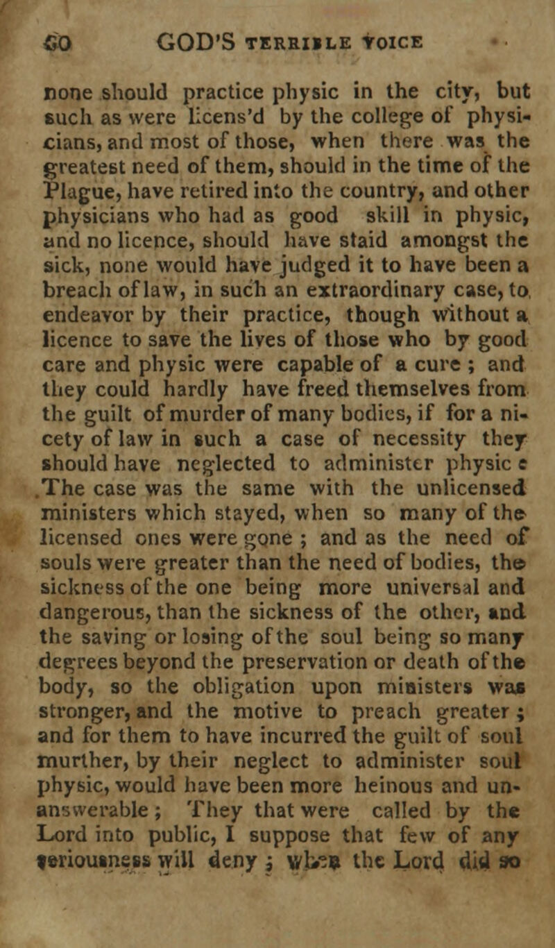 none should practice physic in the city, but such as were licens'd by the college of physi- cians, and most of those, when there was the greatest need of them, should in the time of the Plague, have retired into the country, and other physicians who had as good skill in physic, and no licence, should have staid amongst the sick, none would have judged it to have been a breach of law, in such an extraordinary case, to, endeavor by their practice, though Without a licence to save the lives of those who by good care and physic were capable of a cure ; and they could hardly have freed themselves from the guilt of murder of many bodies, if for a ni- cety of law in such a case of necessity they should have neglected to administer physic e .The case was the same with the unlicensed ministers which stayed, when so many of the licensed ones were gone ; and as the need of souls were greater than the need of bodies, th© sickness of the one being more universal and dangerous, than the sickness of the other, and the saving or losing of the soul being so many degrees beyond the preservation or death of the body, so the obligation upon ministers was stronger, and the motive to preach greater ; and for them to have incurred the guilt of soul murther, by their neglect to administer soul physic, would have been more heinous and un- answerable ; They that were called by the Lord into public, I suppose that few of any feriouansss will deny j why?* the Lord did *>