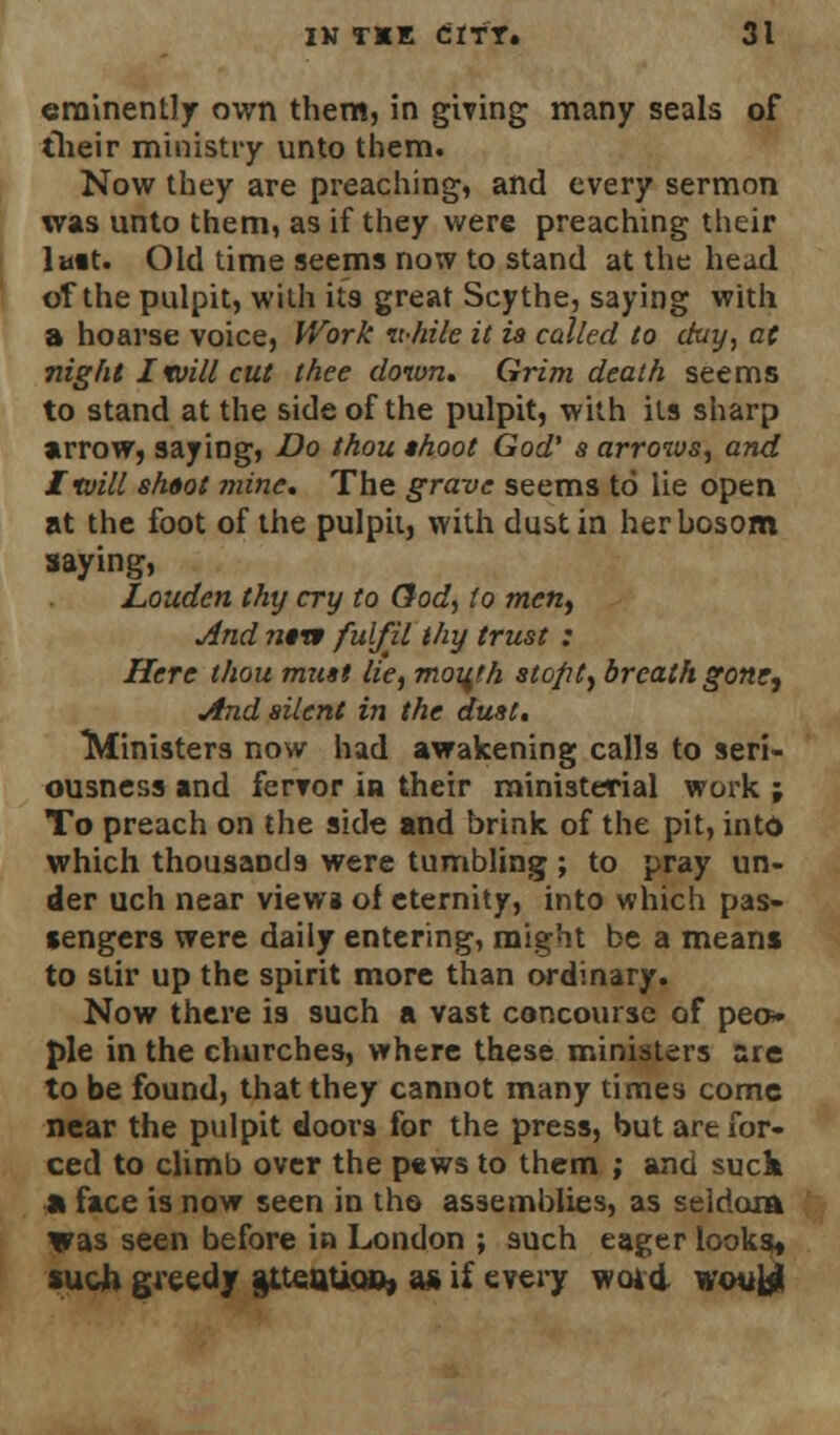 eminently own them, in giving many seals of their ministry unto them. Now they are preaching, and every sermon was unto them, as if they were preaching their luit. Old time seems now to stand at the head of the pulpit, with its great Scythe, saying with a hoarse voice, Work while it is called to day, at night I mil cut thee down. Grim death seems to stand at the side of the pulpit, with its sharp arrow, saying, Do thou thoot God' s arrows, and I will shoot mine. The grave seems to lie open at the foot of the pulpii, with dust in her bosom saying, Louden thy cry to Qod, to men, And ntn fulfil thy trust : Here thou must lie, moujh stopt, breath gone^ And silent in the dual, Ministers now had awakening calls to seri- ousness and fervor in their ministerial work \ To preach on the side and brink of the pit, into which thousands were tumbling ; to pray un- der uch near viewg of eternity, into which pas- sengers were daily entering, might be a means to stir up the spirit more than ordinary. Now there is such a vast concourse of peo* pie in the churches, where these ministers are to be found, that they cannot many times come near the pulpit doors for the press, but are for- ced to climb over the pews to them ; and suck a face is now seen in the assemblies, as seldom Was seen before in London ; such eager looks, such greedy ^tteaUoo, a* if every woid would