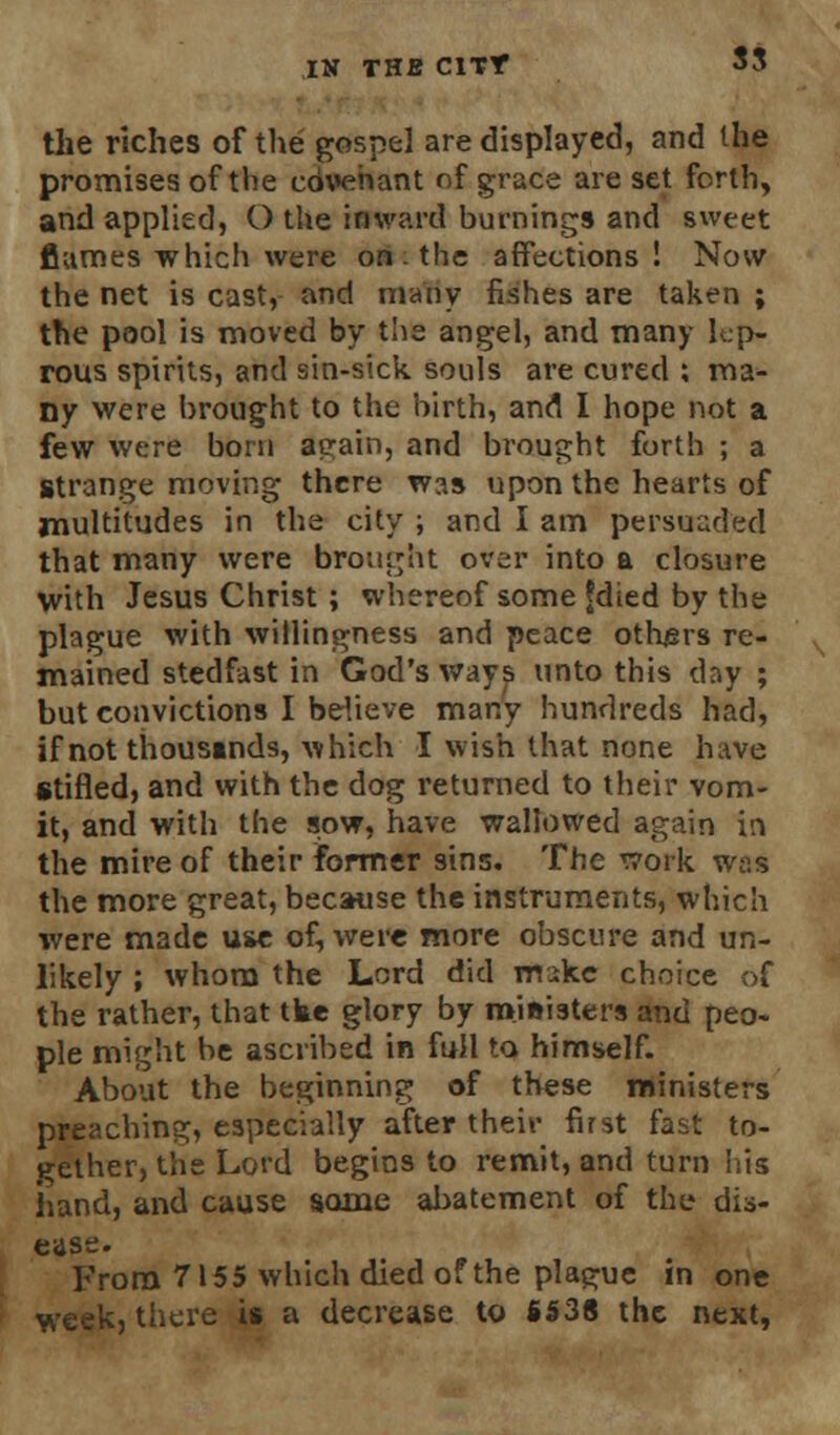 the riches of the gospel are displayed, and the promises of the co\»ehant of grace are set forth, and applied, () the inward burnings and sweet flumes which were on. the affections! Now the net is cast, and many fishes are taken ; the pool is moved by the angel, and many lep- rous spirits, and sin-sick souls are cured ; ma- ny were brought to the birth, and I hope not a few were born aeain, and brought forth ; a strange moving there was upon the hearts of multitudes in the city ; and I am persuaded that many were brought over into a closure with Jesus Christ; whereof some fdied by the plague with willingness and peace others re- mained stedfast in God's ways unto this day ; but convictions I believe many hundreds had, if not thousands, which I wish that none have stifled, and with the dog returned to their vom- it, and with the sow, have wallowed again in the mire of their former sins. The work was the more great, because the instruments, which were made use of, were more obscure and un- likely ; whom the Lord did mike choice of the rather, that tke glory by ministers and peo- ple might be ascribed in full to himself. About the beginning of these ministers preaching, especially after their first fast to- gether, the Lord begins to remit, and turn his hand, and cause some abatement of the dis- ease. From 7155 which died of the plague in one week, there is a decrease to 6538 the next,