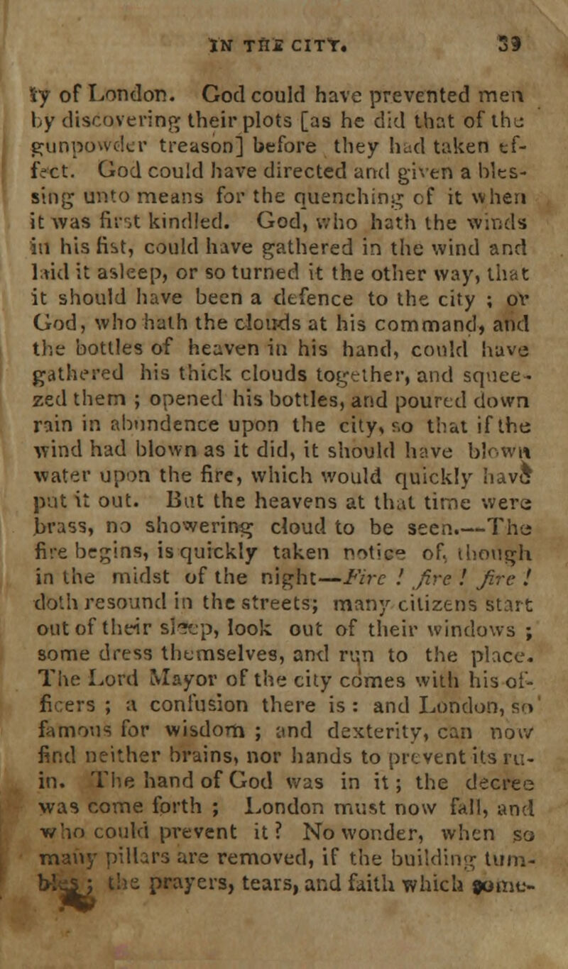 Sy of London. God could have prevented men by discovering their plots [as he did that of the gunpowder treason] before they had taken tf- fVct. God could have directed arul given a bles- sing unto means for the quenching of it when it was first kindled. God, who hath the Winds id his fist, could have gathered in the wind and laid it asleep, or so turned it the other way, that it should have been a defence to the city ; or God, who hath the clouds at his command, and the bottles of heaven in his hand, could have gathered his thick clouds together, and squee- zed them ; opened his bottles, and poured down rain in abundence upon the city, r.o that if the wind had blown as it did, it should have blown water upon the fire, which would quickly have; put it out. But the heavens at Unit time were brass, no showering cloud to be seen.—The fire begins, is quickly taken notice of, though in the midst of the night—Fire ! fire ! fire I doth resound in the streets; many citizens start out of their slSep, look out of their windows ; some dress themselves, and run to the place. The Lord Mayor of the city comes with his of- ficers ; a confusion there is: and London,so' famous for wisdom ; and dexterity, can nor/ find neither brains, nor hands to prevent its ru- in. The hand of God was in it; the decree was come forth ; London must now fall, and who could prevent it? No wonder, when so many pillars are removed, if the building tum- bles', the prayers, tears, and faith which fbmt>