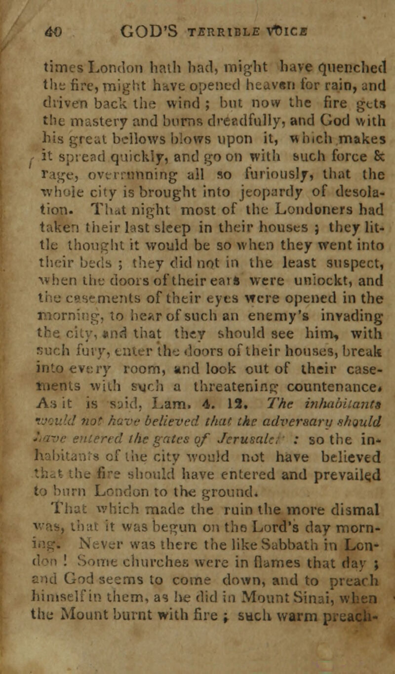 times London hath had, might have quenched the fire, might have opened heavtn tor rain, and driven back the wind ; but now the fire gets the mastery and burns dreadfully, and God with his great bellows blows upon it, w inch makes / it spread quickly, and go on with such force & rage, overrunning all so furiously, that the whole city is brought into jeopardy of desola- tion. That night most of the Londoners had taken their last sleep in their houses ; they lit- tle thought it would be so when they went into their beds ; they did not in the least suspect, when the doors of their eari were un'iockt, and nents of their eyes were opened in the morning, to hear of such an enemy's invading .nd that they should see him, with such fury, enter the doors of their houses, break into every room, and look out of their case* rnents with sxjch a threatening countenance* A:> it is •said, Lam. 4. 15. The inhabitants e believed that the adversary should entered the gates qf Jerusaler : so the in- of the city would not have believed i 'e should have entered and prevailed to burn London to the ground. That which made the ruin the more dismal it was begun on the Lord's day morn- :is there the like Sabbath in Lon- rie churches were in flames that day ; and God seems to come down, and to preach himself in them, as he did in Mount Sinai, when the Mount burnt with fire -t such warm preach-