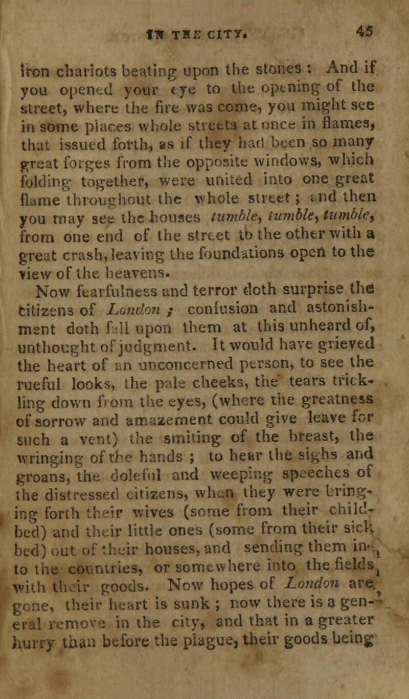 iron chariots beating upon the stones : And if you opened your t ye to the opening of the street, where the fire was come, you might see in some places whole streets at once in flames, that issued forth, as if they had been so many great forges from the opposite windows, which folding together, were united into one great flame throughout the whole street; ; nd then you may see the houses tumble, tumble, tumble, from one end of the street to the other with a greut crash, leaving the foundations open to the view of the heavens. Now fearfulness and terror doth surprise the citizens of London ; contusion and astonish- ment doth fall upon them at this unheard of, unthought of judgment. It would have grieved the heart of an unconcerned person, to see the rueful looks, the pale cheeks, the tears trick- ling down from the eyes, (where the greatness of sorrow and amazement could give leave for such a vent) the smiting of the breast, the wringing of the hands ; to hear the sighs and groans, the doleful and weeping speeches of the distressed citizens, when they were bring- ing forth their wives (some from their child- bed) and their little ones (some from their sick bed) out of their houses, and sending them in- x to the countries, or somewhere into the fieldSj with their goods. Now hopes of London are.^ gone, their heart is sunk ; now there is a gen-'- eral remove in the city, and that in a greater hurry than before the plague, their goods being