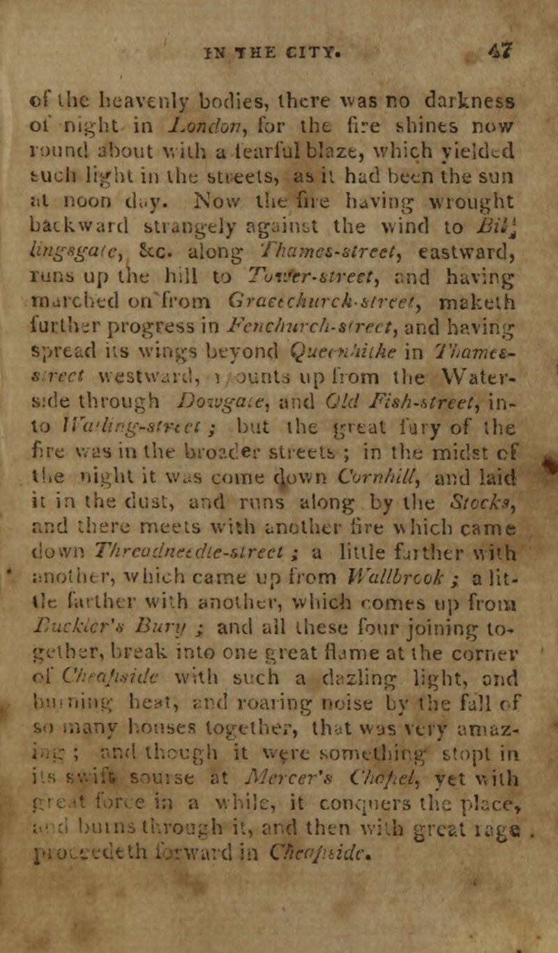 of the heavenly bodies, there was no darkness ol' night in London, for the lire shines now round about villi a tearful blaze, which yielded tucli light in tin; stieels, as it had been the sun :il noon d;.y. Now the five having wrought backward strangely against the wind to Bit} tingagatcy he along Ttiamef-etreet, eastward, runs up the h:ll to Tur.'er-atreet, and having marched on from Graetc/utrck-&trcet> maketh further progress in Fenthwch-ttrect, and having spread its wings beyond Quem'iiihe in Thamtt- street westward, i aunts up from the Water- side through Dowgate, and Old Fish-street, in- to Wwling-strtvi ; but the great fury of the fire was in the broader streets ; in tire midst of tbe night it \vt;s come down CornhiU, and laid it in the dust, and runs along by the Stock*, and there meets with another lire v\hich came '. Threadneidlc-slrect ; a little farther with another, which came up from Wallbrcok ; a Ut- ile farther with another, which comes up from klcr'a Bury ; and ail these four joining to* her, break into one great flame at the corner of C/ieaJmide with such a dazling light, ond ling heat, and roaring noise by the fall of so many houses together, that was very amaz- ! though it were something stopt in ise at Mercer's Chtifiet, yet with e in a while, it conquers the place, burns through it, an-d then with great rage ward in Clieo/aide,