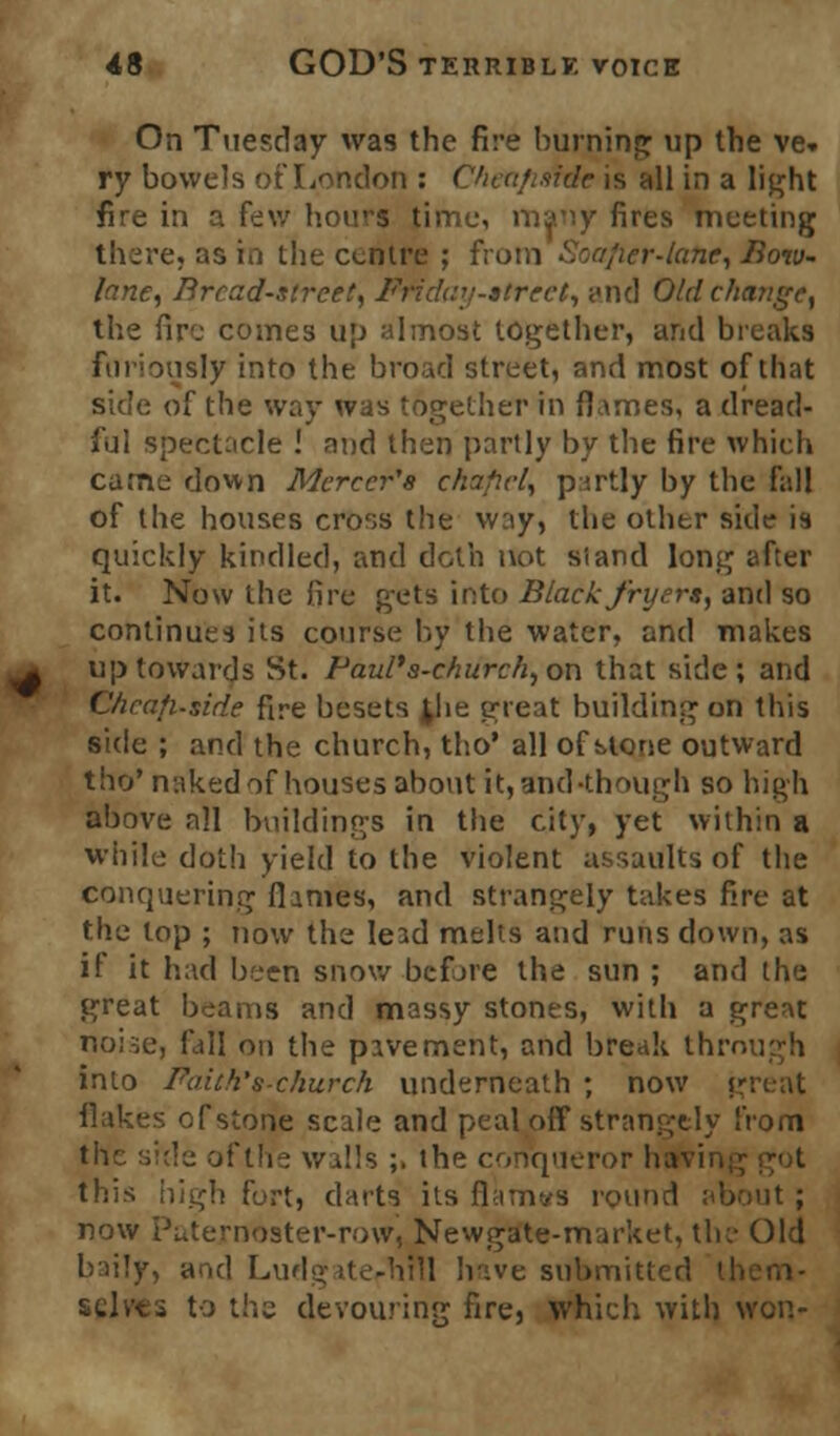 On Tuesday was the fire burning up the ve- ry bowels of London : Chea/mde is all in a light fire in a few hours time, many fires meeting there, as in the centre ; from Soafier-latie, Bow- lane, Bread-street, Friday-street^ <<nd Old change, the fire comes up almost together, and breaks furiously into the broad street, and most of that side of the way was together in flames, a dread- ful spectacle ! and then partly by the fire which came down Mercer's chafiel, partly by the fall of the houses cross the way, the other side is quickly kindled, and doth not si and long after it. Now the fire gets into Black fryers, and so continues its course by the water, and makes up towards St. Paul's-cliurch, on that side; and Cheafi-side fire besets ^he great building on this side ; and the church, tho' all of stone outward tho* naked of houses about it, and-though so high above nil buildings in the city, yet within a while doth yield to the violent assaults of the conquering flames, and strangely takes fire at the lop ; now the lead melts and runs down, as if it had been snow before the sun ; and the great beams and massy stones, with a great noise, Fall on the pavement, and break through into Faith* s-church underneath ; now gi flakes of stone scale and peal off strangely from the side of the walls ;. the conqueror ha this high fort, darts its flauivs round about ; now Paternoster-row, Newgate-market, the Old baily, and Ludgate-hnl have submittei selves to the devouring fire, which with won-