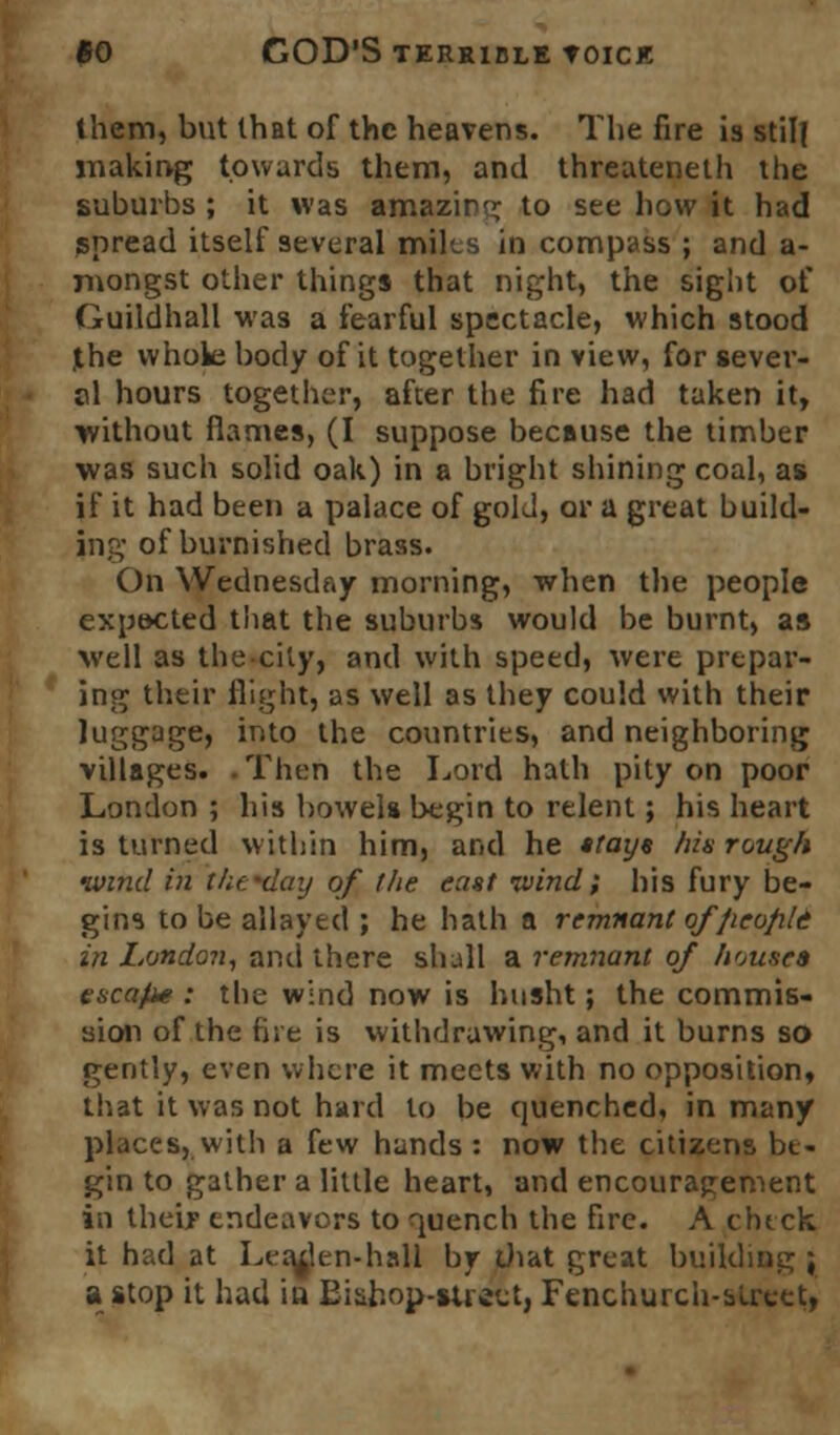 them, but that of the heavens. The fire is still making towards them, and threateneth the suburbs ; it was amazing to see how it had spread itself several milts in compass ; and a- mongst other things that night, the sight of Guildhall was a fearful spectacle, which stood jthe whole body of it together in view, for sever- al hours together, after the fire had taken it, without flames, (I suppose because the timber was such solid oak) in a bright shining coal, as if it had been a palace of gold, or a great build- ing of burnished brass. On Wednesday morning, when the people expected that the suburbs would be burnt, as well as the city, and with speed, were prepar- ing their flight, as well as they could with their luggage, into the countries, and neighboring villages. . Then the Lord hath pity on poor London ; his bowels begin to relent; his heart is turned within him, and he stays his rough wind in thc-day of the east ivind; his fury be- gins to be allayed ; he hath a remnant offieofild in London, and there shall a remnant of house* escape : the wind now is husht; the commis- sion of the hie is withdrawing, and it burns so gently, even where it meets with no opposition, that it was not hard to be quenched, in many places, with a few hands : now the citizens be- gin to gather a little heart, and encouragement in their endeavors to quench the fire. A check it had at Leaden-hall by that great building; a stop it had iu Bishop-street, Fenchurch-sUxet,