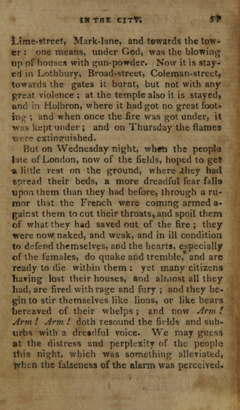 ts the cit*; r^ Lime-street, Mark-lane, and towards the tow- er : one means, under God, was the blowing up of houses with gun-powder. Now it is stay- ed in Lothbury, Broad-street, Coleman-street, towards the gates it burnt, but not with any great violence : at the temple also it is stayed* and in Holbron, where it had got no great foot- ing ; and when once the fire was got under, it was kept under; and on Thursday the flames extinguished. But on Wednesday night, when the people lite of London, now of the fields, hoped to ge? ■a Kttle rest on the ground, where .they had spread their beds, a more dreadful fear falls upon them than they had before, through a ru- mor that the French were coming armed a- gair.st them to cut their throats, and spoil them of what they had saved out of the fire ; they were now naked, and weak, and in ill condition to defend themselves, and the hearts, especially of the females, do quake and tremble, and are ready to die within them : yet many citizens having lost their houses, and almost all they had, are fired with rage and fury ; and they be- gin to stir themselves like lions, or like bears bereaved of their whelps; and now Arm t Arm ! Arm ! doth resound the fields and sub- urbs with a dreadful voice. We may guess at the distress and perplexity of the people this night, which was something alleviated, ■prhen the falseness of the alarm was perceived.