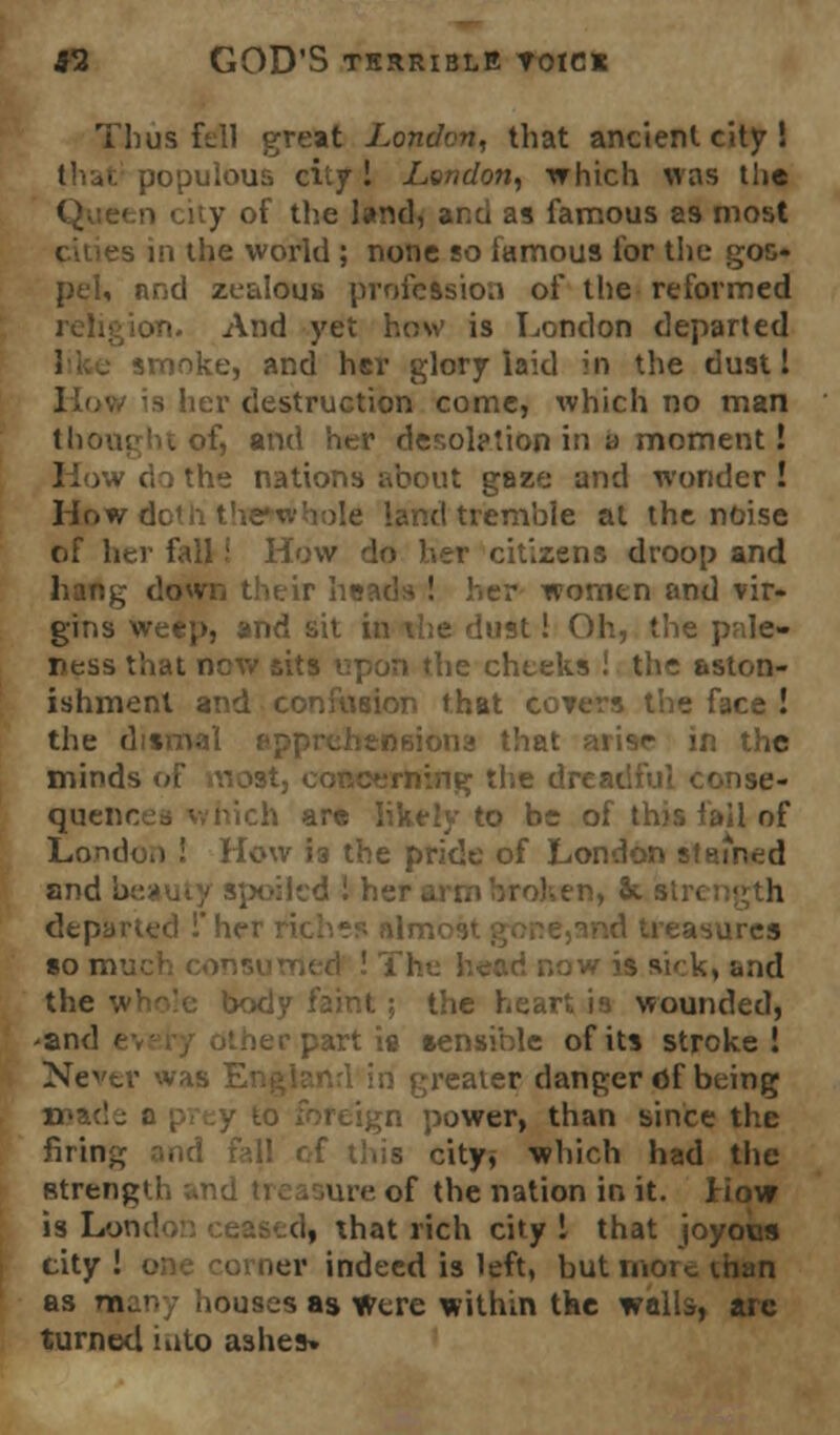 Thus fell great London, that ancient city ! • populous city! London, which was tiic ity of the land, ana as famous as most :s in the world ; none so famous for the goo- pel, nnd zealous profession of the reformed ion. And yet haw is London departed 1 . smoke, and her glory laid in the dust I her destruction come, which no man thought of, and her desolption in a moment! How < 'he nations about gaze and wonder! How dc >Ie land tremble at the noise of her fall! How do her citizens droop and sr women and vir- gins weep, and sit in the dust! Oh, the pale- res-, the cheeks ! the aston- ishment and confusion that covers the face ! the dismal the minds of Yiost3 co the dreadful conse- quer h are likely to be of this fail of London ! How 13 the pride of London stained and b en, St sir. departed !her riches nli ueasures so nv l M' k, and the whole body faint; the heart is wounded, 'and 1 ler part is sensible of its stroke! Never was England in greater danger fif being ;ign power, than since the firing and fall of this city, which had the Btrengii ure of the nation in it. How is Londo d| that rich city! that joyous city ! ier indeed is left, but more ihan as man; houses as Were within the walls, arc turned into ashes*