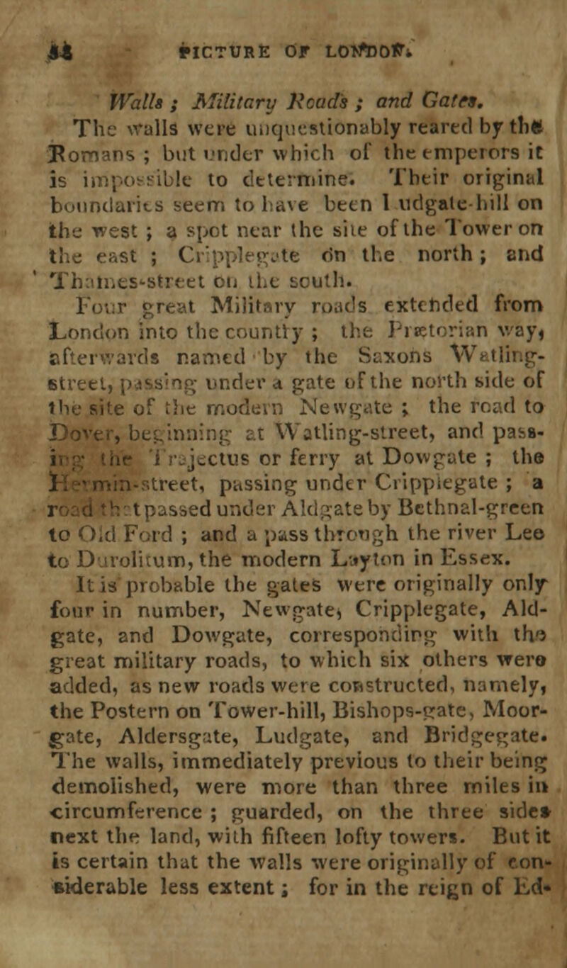 Walls ; Military Heads ; and Gates. The walls were unquestionably reared by tli« Ponans ; but under which of the emperors it is impossible to determine. Their original boundaries seem to have been 1 udgale-hill on the west ; a spot near the she of the Tower on Ihe cast ; Cripplegate dn the north ; end Thames-street on the south. Four great Military roads extended from London into the country ; the Praetorian way, afterwards named by the Saxons Watling- Btreet, passing under a gate of the north side of the site of the modern Newgate ; the road to Dover, beginning at Watling-street, and pass- ,-ctus or ferry at Dowgate ; the itreet, passing under Cripplegate ; a passed under Aldgateby Bcthnal-green lo Old Ford ; and a pass through the river Leo to Djiolitum, the modern Lttyton in Essex. It is probable the gates were originally only- four in number, Newgate* Cripplegate, Aid- gate, and Dowgate, corresponding with th'J great military roads, to which six others were added, as new roads were constructed, namely, the Postern on Tower-hill, Bishops-crate, Moor- gate, Aldersgate, Ludgate, and Bridgegate. The walls, immediately previous lo their being demolished, were more than three miles in circumference ; guarded, on the three side* next the land, with fifteen lofty towers. But it is certain that the walls were originally of con- siderable less extent; for in the reign of Ld«