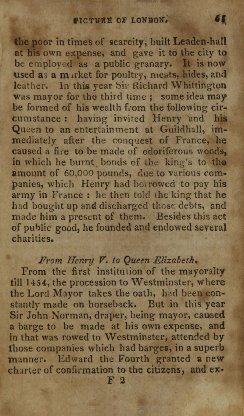 the poor in times of scarcity, built Leaden-hall at his own expense, and gave it to the city to be employed as a public granary. It is now used as a market for poultry, meats,.hides, and leather. In this year bir Richard Whittington was mayor for the third time ; some idea may be formed of his wealth from the following cir- cumstance : having invited Henry and his Queen to an entertainment at Guildhall, im- mediately after the conquest of France, he caused a fire to be made of odoriferous woods, in which he burnt bonds cf the king's to th» amount of 60,000 pounds, due to various com- panies, which Henry had bcvrowed to pay his army in France : he then told the king that he had bought up and discharged those debts, and made him a present of them. Besides this act of public good, he founded and endowed several charities. From Henry V. to Queen Elizabeth, From the first institution of the mayoralty till 1154, the procession to Westminster, where the Lord Mayor takes the oath, had been con- stantly made on horseback. But in this year Sir John Norman, draper, being mayor, caused a barge to be made at his own expense, and in that was rowed to Westminster, attended by those companies which had barges, in a superb manner. Edward the Fourth granted a new charter of confirmation to the citizens, and ex- F 2