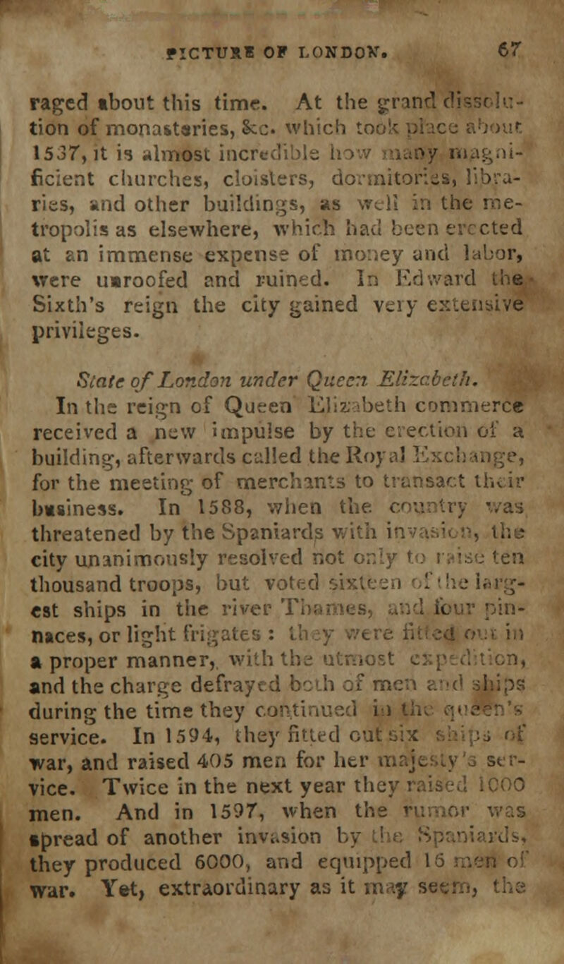 raged about this time. At the grand tion of monasteries, &c which too 1537, it is almost incredible I >y magni- ficient churches, cloisters, dormitone ries, and other buildings, as the me- tropolis as elsewhere, which had been erected at an immense expense of money and labor, were uaroofed and ruined. In Edward the Sixth's reign the city gained very extensive privileges. State of London under Queen Elizabeth. In the reign of Queen Elisabeth commerce received a new impulse by the erection of a building, afterwards culled the Royal Exchange, for the meeting of merchants to transact their basiness. In 1588, when the. threatened by the Spaniards with city unanimously resolved not or.iy to raise ten thousand troops, but voted est ships in the river Thames, t< pin- naces, or light frigates : a proper manner, with the utmo; and the charge defrayed both of men ?.■•(' ■', during the time they col service. In 1594, they fitted out six ship* of war, and raised 405 men for her . ser- vice. Twice in the next year they raise.1. iCOO men. And in 1597, when the rumor was apread of another invasion they produced 6000) and equipped l war. Yet, extraordinary as it may se