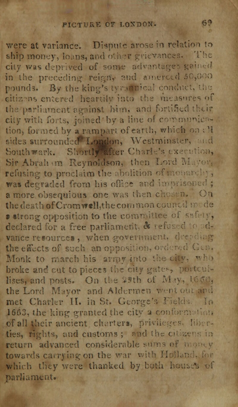 were at variance. Dispute arose in relation to ship money, lo.ms, a city was depi ived of :-• in vhe preceding ; pounds. Ry the kil ns entered he s f mrliament against him, and city with . ed by a line ol tion, formed by » rampart of earth, whi i si;rroundecf*LoJMlon, Wcstminst Southwark. Sir Abrah <v. ReynoTason, then Lord refusing to proclaim trie abn tea* dfegraded from bis a more obsequious one tfCromWall,thecoi 9 strong opposition to the coi declared for a free pari': vance resource* , when got i the effects of such an o] Monk to march his -y. broke and cut to pieces lises, and posts. On the SSth of M i the Lord Mayor and Alder! met Charier II. in St. George's 1663, the king granted the city a of all their ancient charters, ties, nd customs ; and the ci return advanced considerable sn towards i which they were thanked by b parliament.