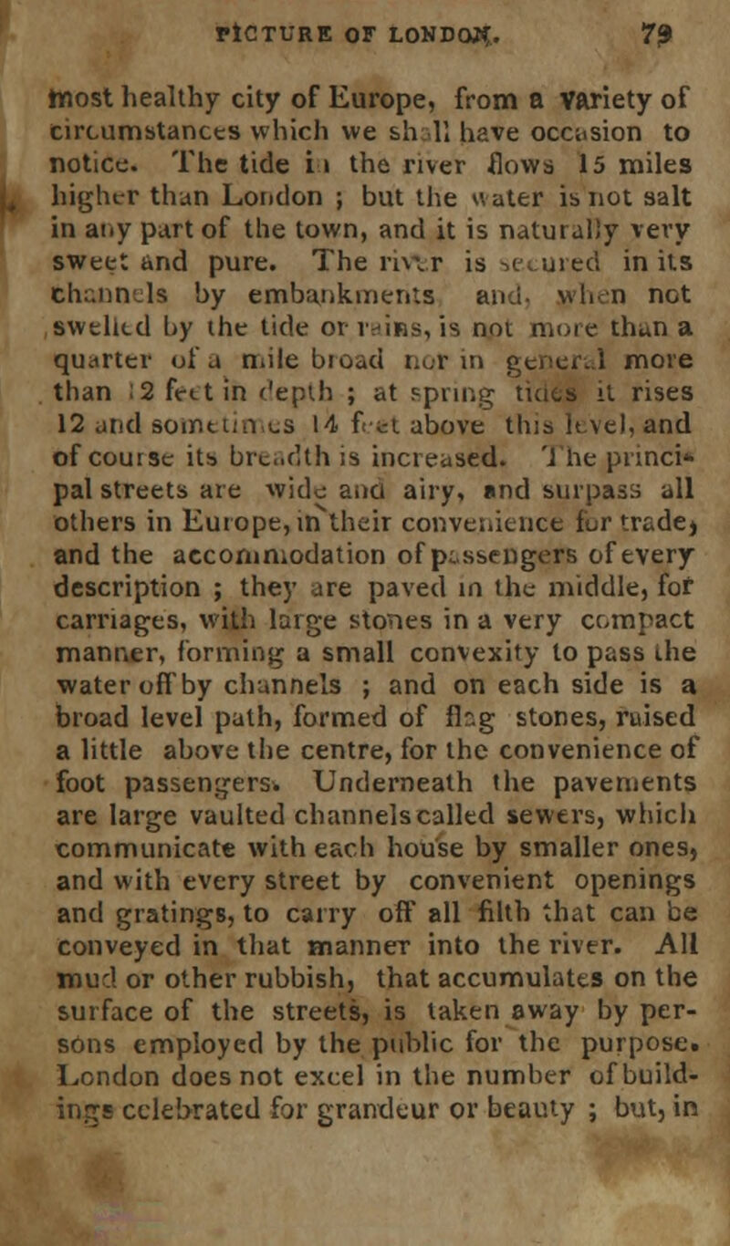 ttiost healthy city of Europe, from a variety of circumstances which we shall have occasion to notice. The tide i» the river flows 15 miles higher than London ; but the water is not salt in any part of the town, and it is naturally very sweet and pure. The riw.r is secured in its Channels by embankments and- when not swelled by the tide or.rains, is not more than a quarter of a mile broad nor in general move than ;2 feet in depth ; at spring tides it rises 12 and sometimes 14 feet above this level, and of course its breadth is increased. The princi* pal streets are wide and airy, and surpass all others in Europe, irTtheir convenience fur tradej and the accommodation of passengers of every description ; they are paved in the middle, for carriages, with large stones in a very compact manner, forming a small convexity to pass the water off by channels ; and on each side is a broad level path, formed of flag stones, raised a little above the centre, for the convenience of foot passengers* Underneath the pavements are large vaulted channels called sewers, which communicate with each house by smaller onesj and with every street by convenient openings and gratings, to carry off all filth that can be conveyed in that manner into the river. All mud or other rubbish, that accumulates on the surface of the streets, is taken away by per- sons employed by the public for the purpose. London does not excel in the number of build- ings celebrated for grandeur or beauty ; but, in