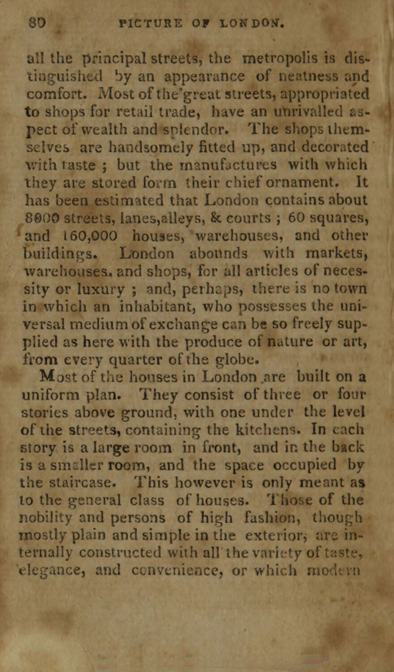 all the principal streets, the metropolis is dis- tinguished by an appearance of neatness and comfort. Most of the'great streets, appropriated to shops for retail trade, have an utirivallei pect of wealth and splendor. The shops them- selves are handsomely fitted up, and decorated With taste ; but the manufactures with which they are stored form their chief ornament. It has been estimated that London contains about 8000 streets, lanes,alleys, & courts ; 60 squares, and 160,000 houses, warehouses, and other Buildings. London abounds with markets, warehouses, and shops, for all articles of neces- sity or luxury ; and, perhaps, there is no town in which an inhabitant, who possesses the uni- versal medium of exchange can be so freely sup- plied as here with the produce of nature or art, from every quarter of the globe. Mast of the houses in London .are built on a uniform plan. They consist of three or four stories above ground, with one under the level of the streets, containing the kitchens. In each story is a large room in front, and in the back is a smaller room, and the space occupied by the staircase. This however is only meant as to the general class of houses. Those of the nobility and persons of high fashion, though mostly plain and simple in the exterior, arc in- ternally constructed with all the variety of' aice, and convenience, or which n