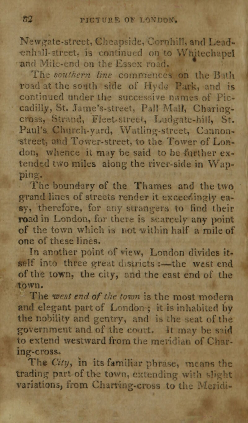 Newgate-street, 6 and Lead- oi] to \yhitechapel and ■ 13 ith I at the south side of 11 d is continued under t!* cad: nc's-street, 1' Charing- cro ice), Ludgnte-hill, Paul's. Church-y.ird, Watlin street, and Tower-street Tower of Lon- don, whence it may be said to he further ex- dfid two miles along- the river-side in Wap- ping. The boundary of the Thames and the two grand lines of streets render it exceedingly ea- sy, therefore, for any strangers to find their road in London, for there is .;ny point of the town which is not within half a mile of one of these lines. In another point of view, London divides it- self into three gre s:—the west end of the town, the city, and the east end of the town. The west end of the town is the most modern and elegant part of London ; it is inhabited by the nobiiity and gentry, and is the seat of the government and of the court, It may be s id to extend westward from the meridian of Char- ing-cross. Th» City, in its familiar phr is the trading part of the town, extending wi variations, from Charting-cross to the