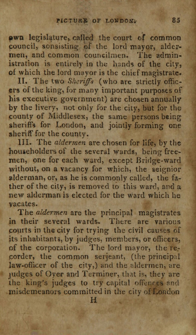 »wn legislature, called the court of common council, sonsisting of the lord mayor, alder- men, and common councilmen. The admin- istration is entirely in the hands of the city, of which the lord mayor is the chief magistrate. II. The two Sheriff* (who are strictly offic- ers of the king, for many important purposes of his executive government) are chosen annually by the livery, not only for the city, but for the county of Middlesex, the same persons being sheriffs for London, and jointly forming one sheriff for the county. III. The aldermen are chosen for life, by the householders of the several wards, being free- men, one for each ward, except Bridge-ward without, on a vacancy for which, the seignior alderman, or, as he is commonly called, the fa- ther of the city, is removed to this ward, and a new alderman is elected for the ward which he vacates. The aldermen are the principal magistrates in their several wards. There are various courts in the city for trying the civil causes of its inhabitants, by judges, members, or officers, of the corporation. The lord mayor, the re- corder, the common Serjeant, (the principal law-officer of the city,) and the aldermen, are judges of Oyer and Terminer, that is, they are the king's judges to try capital offences and misdemeanors committed in the city of London H