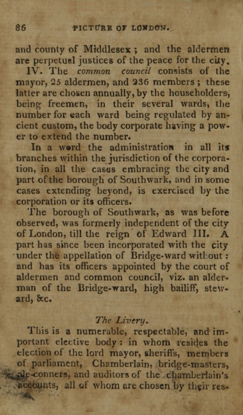 and county of Middlesex ; and the aldermen are perpetual justices of the peace for the city. IV. The common council consists of the mayor, 25 aldermen, and 236 members ; these latter are chosen annually, by the householders, being freemen, in their several wards, the number for each ward being regulated by an- cient custom, the body corporate having a pow- er to extend the number. In a ward the administration in all its branches within the jurisdiction of the corpora- tion, in all the cases embracing the city and part of the borough of Southwark, and in some cases extending beyond, is exercised by the corporation or its officers. The borough of Southwark, as was before observed, was formerly independent of the city of London, till the reign of Edward III. A part has since been incorporated with the city under the appellation of Bridge-ward witlout: and has its officers appointed by the court of aldermen and common council, viz. an alder- man of the Bridge-ward, high bailiff, stew- ard, Sec. The Livery. This is a numerable, respectable, and im- portant elective body : in whom resides the election of the lord mayor, sheriffs, members of parliament, Chamberlain, bridge-masters, ■conners, and auditors of the chamberlain's Hints, all of whom are chosen by the.ir res-