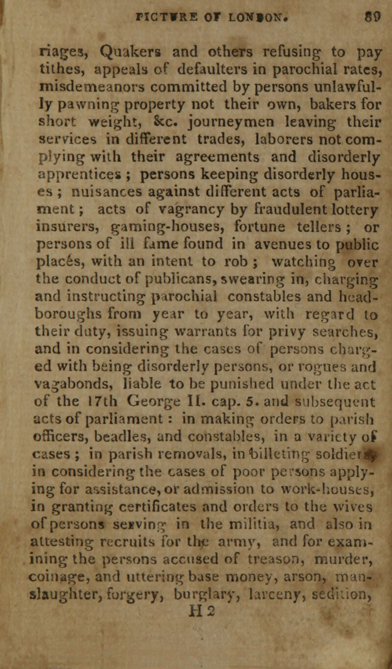 riages, Quakers and others refusing to pay tithes, appeals of defaulters in parochial rates, misdemeanors committed by persons unlawful- ly pawning property not their own, bakers for short weight, 8cc. journeymen leaving their services indifferent trades, laborers not com- plying with their agreements and disorderly apprentices ; persons keeping disorderly hous- es ; nuisances against different acts of parlia- ment ; acts of vagrancy by fraudulent lottery insurers, gaming-houses, fortune tellers; or persons of ill fame found in avenues to public places, with an intent to rob ; watching over the conduct of publicans, swearing in, charging and instructing parochial constables and head- boroughs from year to year, with regard to their duty, issuing warrants for privy searches, and in considering the cases of persons ctaarg- ed with being disorderly persons, or rogues and vagabonds, liable to be punished under the act of the 17th George II. cap. 5. and subsequent acts of parliament: in making orders to parish officers, beadles, and constables, in a variety of cases ; in parish removals, in billeting soldier^ in considering the cases of poor persons apply- ing for assistance, or admission to work-houses, in granting certificates and orders to the wives of persons seevin^- in the militia, and also in attesting recruits for the army, and for exam- ining the persons accused of treason, murder, coinage, and uttering base money, arson, man- slaughter, forgery, burglary, larceny, sedition, H2