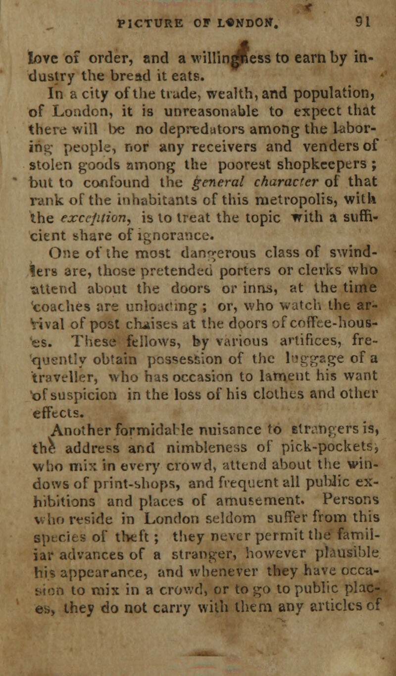 love ot order, and a willin^ess to earn by in- dustry the bread it eats. In a city of the trade, wealth, and population, of Loudon, it is unreasonable to expect that there will be no depredutors among the labor- ing people, nor any receivers and venders of stolen goods nmong the poorest shopkeepers ; but to confound the general character of that rank of the inhabitants of this metropolis, with the exception, is to treat the topic with a suffi- cient share of ignorance. One of the most dangerous class of swind- lers are, those pretended porters or clerks who •attend about the doors or inns, at the time 'coaches are unloading ; or, who watch the ar- rival of post chaises at the doors of coffee-hous- es. These fellows, by various artifices, fre- quently obtain possession of the luggage of a traveller, who has occasion to lament his want Kof suspicion in the loss of his clothes and other effects. Another formidable nuisance to strangers is, the address and nimbleness of pick-pockets, who mix in every crowd, attend about the win- dows of print-shops, and frequent all public ex- hibitions and places of amusement. Persons who reside in London seldom suffer from this species of theft ; they never permit the famil- iar advances of a stranger, however plausible his appearance, and whenever they have occa- sion to mix in a crowd, or to go to public plac- es,, they do not carry with them any articles of