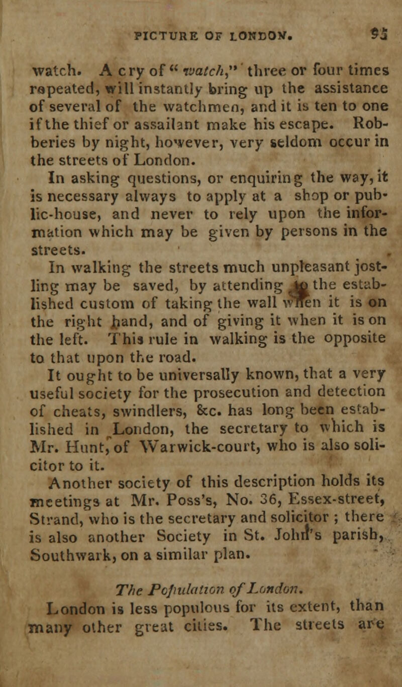 watch. A c ry of  ivatch, three or four times rapeated, will instantly bring up the assistance of several of the watchmen, and it is ten to one if the thief or assailant make his escape. Rob- beries by night, however, very seldom occur in the streets of London. In asking questions, or enquiring the way, it is necessary always to apply at a shop or pub- lic-house, and never to rely upon the infor- mation which may be given by persons in the streets. In walking the streets much unpleasant jost- ling may be saved, by attending Jo the estab- lished custom of taking the wall wnen it is on the right hand, and of giving it when it is on the left. This rule in walking is the opposite to that upon the road. It ought to be universally known, that a very useful society for the prosecution and detection of cheats, swindlers, &c. has long been estab- lished in ^London, the secretary to which is Mr. Hunt,of Warwick-court, who is also soli- citor to it. Another society of this description holds its meetings at Mr. Poss's, No. 36, Essex-street, Strand, who is the secretary and solicitor ; there j is also another Society in St. John's parish, Southwark, on a similar plan. The Population of London. London is less populous for its extent, than many other great cities. The streets are