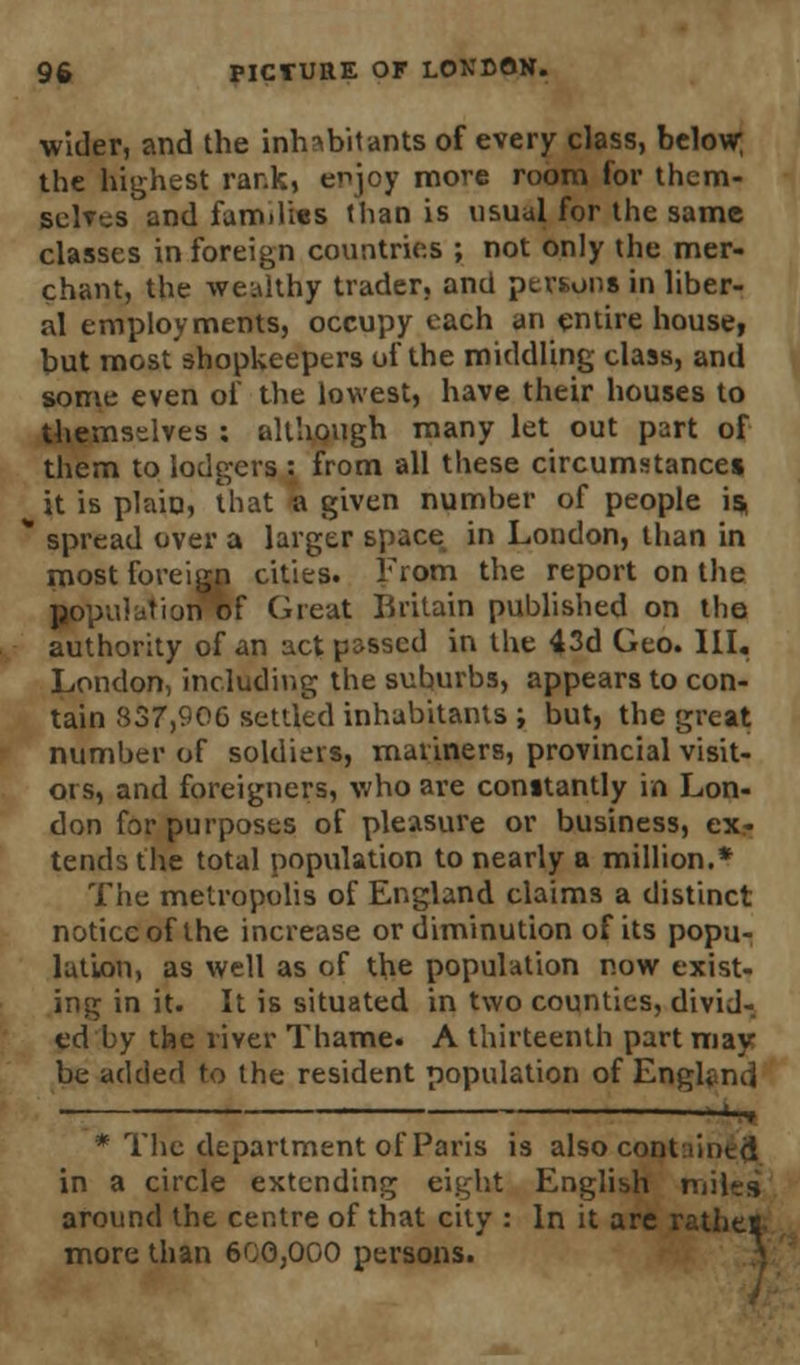 wider, and the inhabitants of every class, below; the highest rank, enjoy more room for them- selves and families than is usual for the same classes in foreign countries ; not only the mer- chant, the wealthy trader, and persons in liber- al employments, occupy each an entire house, but most shopkeepers of the middling class, and some even of the lowest, have their houses to themselves : although many let out part of them to lodgers : from all these circumstances it is plain, that a given number of people is * spread over a larger space in London, than in most foreign cities. From the report on the population of Great Britain published on the authority of an act p&sscd in the 43d Geo. III. London, including the suburbs, appears to con- tain 837,906 settled inhabitants ; but, the great number of soldiers, mariners, provincial visit- ors, and foreigners, who are constantly in Lon- don for purposes of pleasure or business, ex- tends the total population to nearly a million.* The metropolis of England claims a distinct notice of the increase or diminution of its popu- lation, as well as of the population now exist- ing in it. It is situated in two counties, divid- ed by the river Thame. A thirteenth part may be added to the resident population of Engknd -^ * The department of Paris is also cont lintd in a circle extending eight English miles around the centre of that city : In it are rathes- more than 600,000 persons.