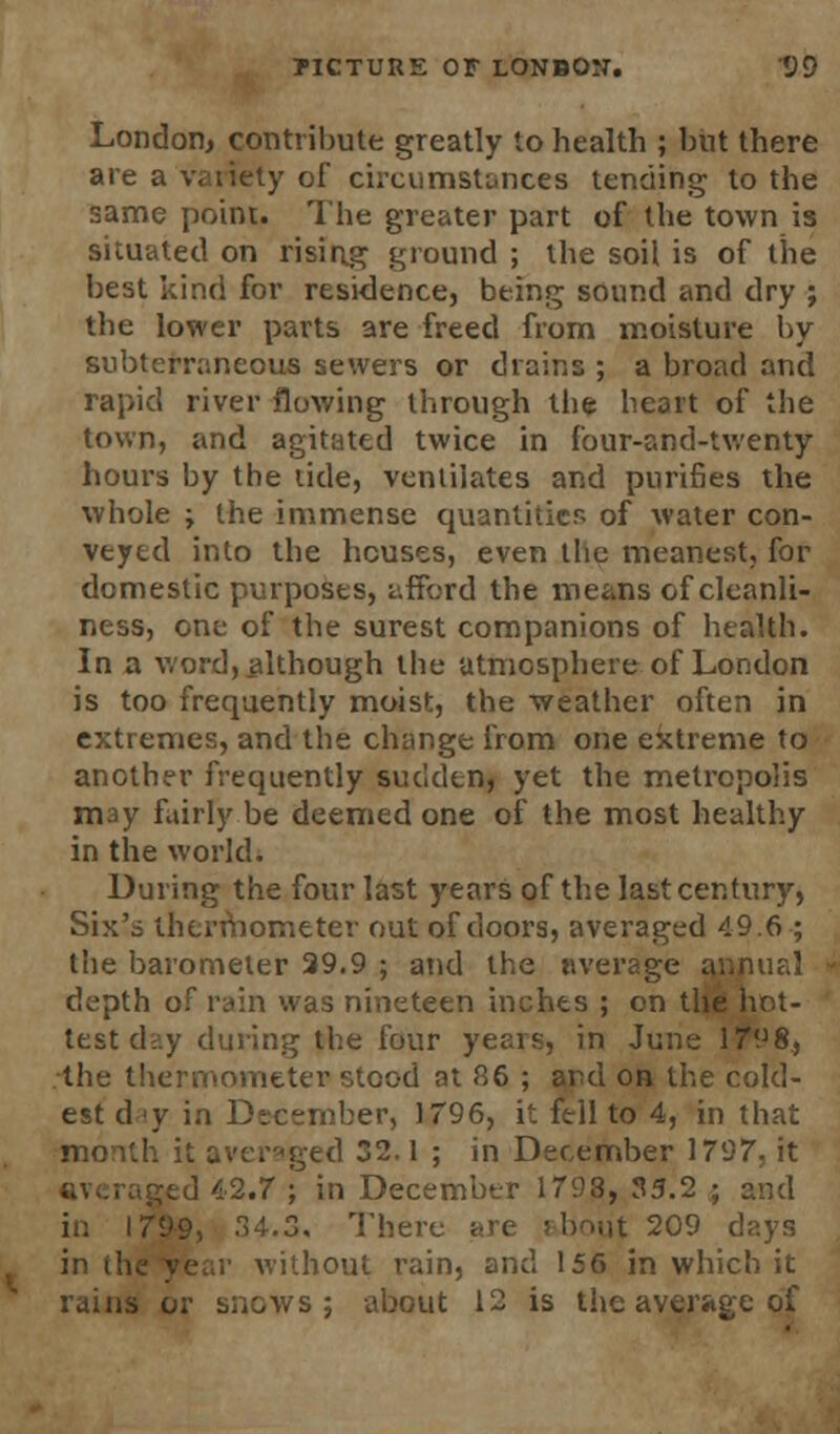 London, contribute greatly to health ; but there are a variety of circumstances tending to the same point. The greater part of the town is situated on rising ground ; the soil is of the best kind for residence, being sound and dry ; the lower parts are freed from moisture by subterraneous sewers or drains ; a broad and rapid river flowing through the heart of the town, and agitated twice in four-and-twenty hours by the tide, ventilates and purifies the whole ; the immense quantities of water con- veyed into the houses, even the meanest, for domestic purposes, afford the means of cleanli- ness, one of the surest companions of health. In a word, although the atmosphere of London is too frequently moist, the weather often in extremes, and the change from one extreme to another frequently sudden, yet the metropolis may fairly be deemed one of the most healthy in the world. During the four last years of the last century, Six's thermometer out of doors, averaged 49.6 ; the barometer 29.9 ; and the average annual depth of rain was nineteen inches ; on the hot- test d?.y during the four years, in June 1798, the thermometer stood at 86 ; and on the cold- est day in December, 1796, it fell to 4, in that month it averaged 32.1 ; in December 1797, it ;;tJ 42.7 ; in December 1793, 35.2 ; and in 1799, .4.3. There are shout 209 days in the year without rain, and 156 in which it rains or snows ; about 12 is the average of