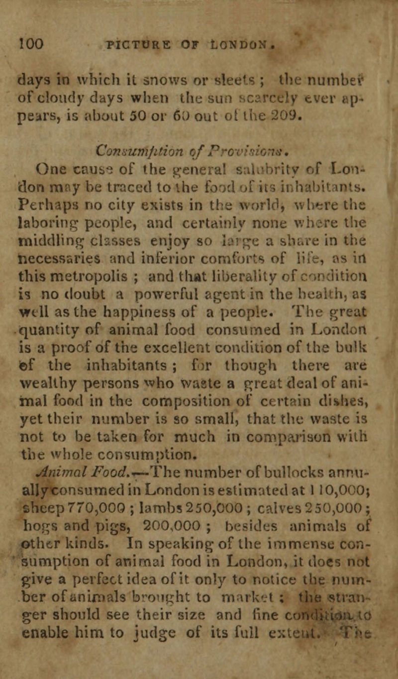 days in which it snows or sleets ; the numbef of cloudy days when the sun scarcely ever re- peal's, is about 50 or 60 out o[ the 209. Convumfifion l DW. One caus^ of the general salubrity of Lon- don may be traced to the food of ks inhabit Perhaps no city exists in the (vorldj where the laboring people, and certainly none where the middling chsses enjoy so large a share in the necessaries and inferior comforts of life, as in this metropolis ; and that liberality of condition is no doubt a powerful agent in the health, as well as the happiness of a people. The great quantity of animal food consumed in London is a proof of the excellent condition of the bulk ief the inhabitants ; for though there are wealthy persons who waste a great deal of ani- mal food in the composition of certain dishes, yet their number is so small, that the waste is not to be taken for much in comparison with the whole consumption. Animal Food.-—.The number of bullocks anr.u- allyconsumed in London is estimated at 110,000; cheep 770,000; lambs 250,000 ; calves 250,000; hogs and pigs, 200,000 ; besides animals of other kinds. In speaking of the immense con- sumption of animal food in London, it does not give a perfect idea of it only to notice the num- ber of animals brought to market ; the stran- ger should see their size and line con enable him to judge of its full -