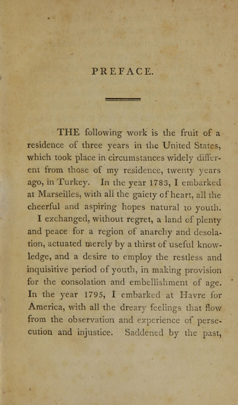 PREFACE. THE following work is the fruit of a residence of three years in the United States, which took place in circumstances widely differ- ent from those of my residence, twenty years ago, in Turkey. In the year 1783, I embarked at Marseilles, with all the gaiety of heart, all the cheerful and aspiring hopes natural to youth. I exchanged, without regret, a land of plenty and peace for a region of anarchy and desola- tion, actuated merely by a thirst of useful know- ledge, and a desire to employ the restless and inquisitive period of youth, in making provision for the consolation and embellishment of age. In the year 1795, I embarked at Havre for America, with all the dreary feelings that flow from the observation and experience of perse- cution and injustice. Saddened by the past,