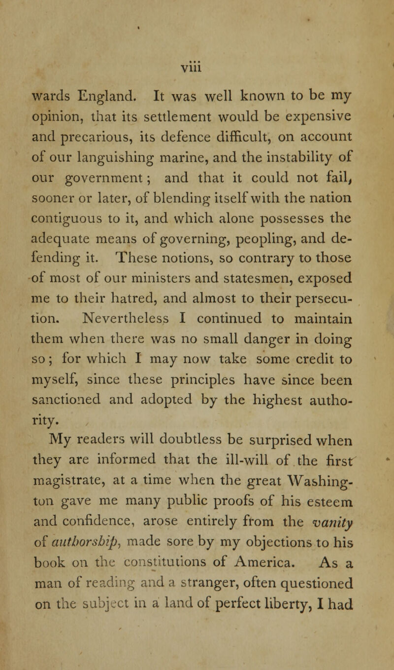 wards England. It was well known to be my opinion, that its settlement would be expensive and precarious, its defence difficult, on account of our languishing marine, and the instability of our government; and that it could not fail, sooner or later, of blending itself with the nation contiguous to it, and which alone possesses the adequate means of governing, peopling, and de- fending it. These notions, so contrary to those of most of our ministers and statesmen, exposed me to their hatred, and almost to their persecu- tion. Nevertheless I continued to maintain them when there was no small danger in doing so; for which I may now take some credit to myself, since these principles have since been sanctioned and adopted by the highest autho- rity. My readers will doubtless be surprised when they are informed that the ill-will of the first magistrate, at a time when the great Washing- tun gave me many public proofs of his esteem and confidence, arose entirely from the vanity of authorship, made sore by my objections to his book on the constitutions of America. As a man of reading and a stranger, often questioned on the subject in a land of perfect liberty, I had