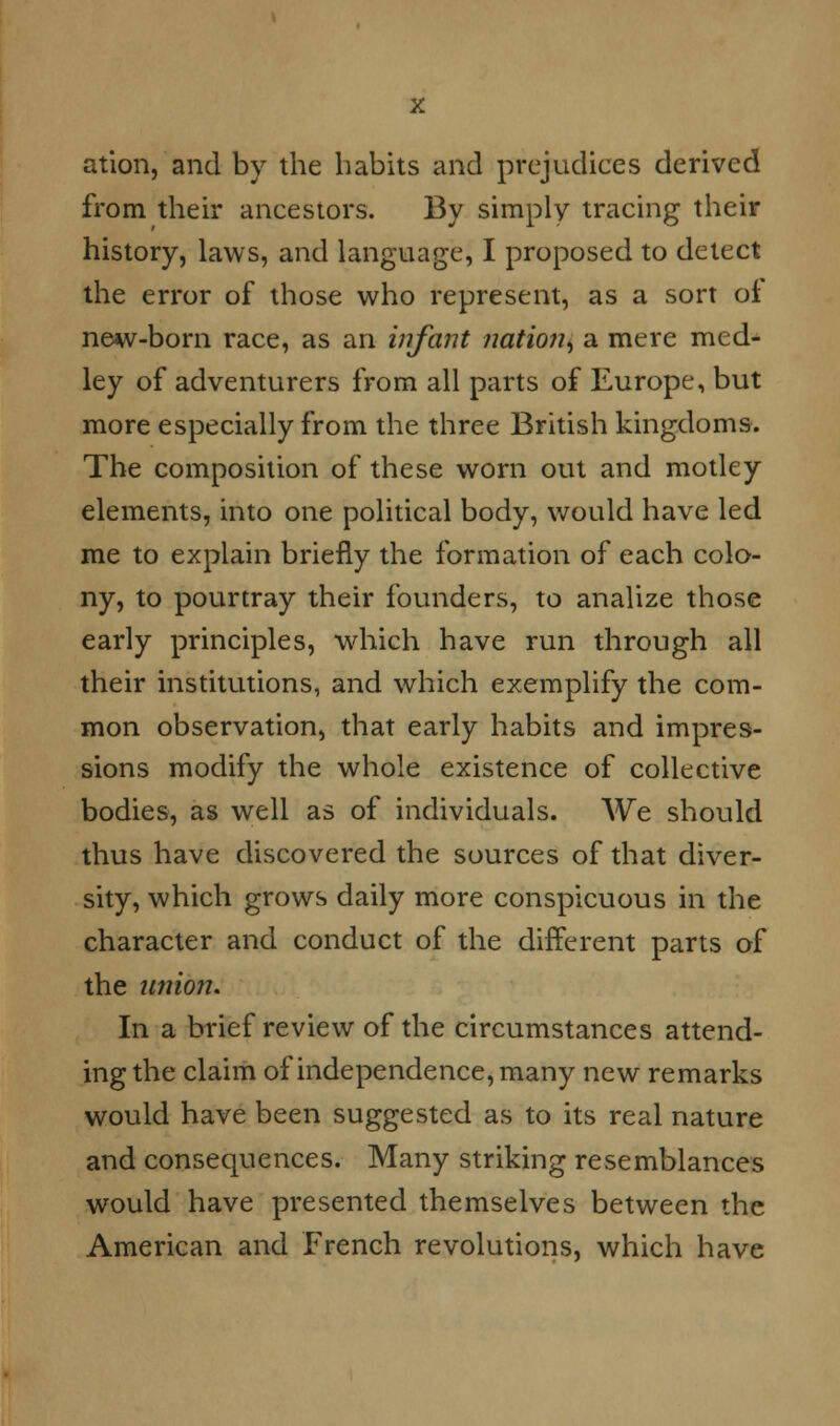 ation, and by the habits and prejudices derived from their ancestors. By simply tracing their history, laws, and language, I proposed to detect the error of those who represent, as a sort oi new-born race, as an infant nation ^ a mere med- ley of adventurers from all parts of Europe, but more especially from the three British kingdoms. The composition of these worn out and motley elements, into one political body, would have led me to explain briefly the formation of each colo- ny, to pourtray their founders, to analize those early principles, which have run through all their institutions, and which exemplify the com- mon observation, that early habits and impres- sions modify the whole existence of collective bodies, as well as of individuals. We should thus have discovered the sources of that diver- sity, which grows daily more conspicuous in the character and conduct of the different parts of the union. In a brief review of the circumstances attend- ing the claim of independence, many new remarks would have been suggested as to its real nature and consequences. Many striking resemblances would have presented themselves between the American and French revolutions, which have