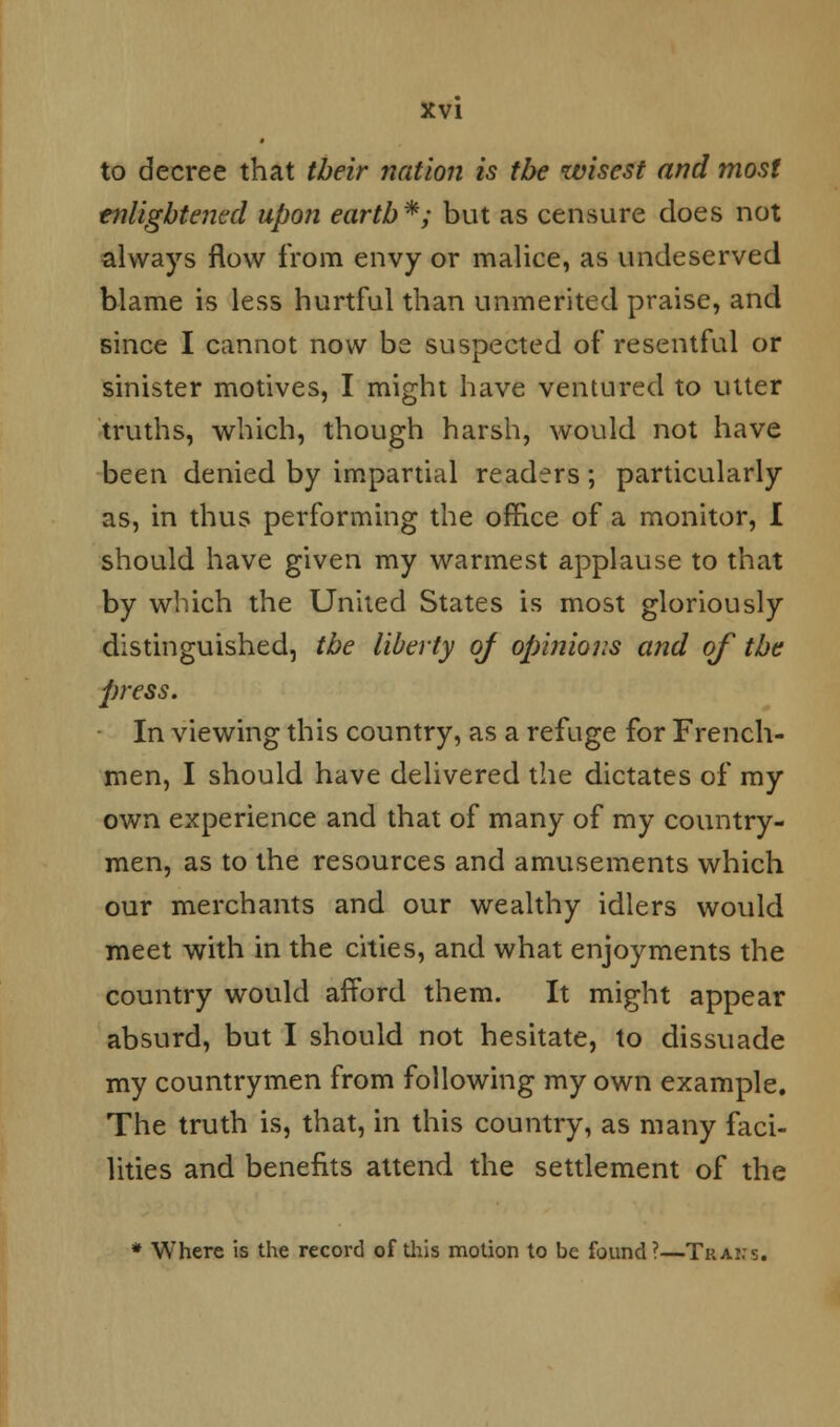 to decree that their nation is the wisest and most enlightened upon earth*; but as censure does not always flow from envy or malice, as undeserved blame is less hurtful than unmerited praise, and since I cannot now be suspected of resentful or sinister motives, I might have ventured to utter truths, which, though harsh, would not have been denied by impartial readers; particularly as, in thus performing the office of a monitor, I should have given my warmest applause to that by winch the United States is most gloriously distinguished, the liberty of opinions and of the press. In viewing this country, as a refuge for French- men, I should have delivered the dictates of my own experience and that of many of my country- men, as to the resources and amusements which our merchants and our wealthy idlers would meet with in the cities, and what enjoyments the country would afford them. It might appear absurd, but I should not hesitate, to dissuade my countrymen from following my own example. The truth is, that, in this country, as many faci- lities and benefits attend the settlement of the * Where is the record of this motion to be found?—Trans.