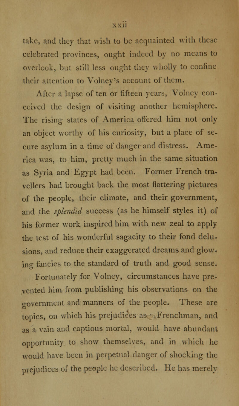 take, and they that wish to be acquainted with these celebrated provinces, ought indeed by no means to overlook, but still less ought they wholly to confine their attention to Volney's account of them. After a lapse of ten or fifteen years, Volney con- ceived the design of visiting another hemisphere. The rising states of America offered him not only an object worthy of his curiosity, but a place of se- cure asylum in a time of danger and distress. Ame- rica was, to him, pretty much in the same situation as Syria and Egypt had been. Former French tra- vellers had brought back the most flattering pictures of the people, their climate, and their government, and the splendid success (as he himself styles it) of his former work inspired him with new zeal to apply the test of his wonderful sagacity to their fond delu- sions, and reduce their exaggerated dreams and glow- ing fancies to the standard of truth and good sense. Fortunately for Volney, circumstances have pre- vented him from publishing his observations on the o-overnment and manners of the people. These are topics, on which his prejudices as r .Frenchman, and as a vain and captious mortal, would have abundant opportunity to show themselves, and in which he would have been in perpetual danger of shocking the prejudices of the people he described. He has merely