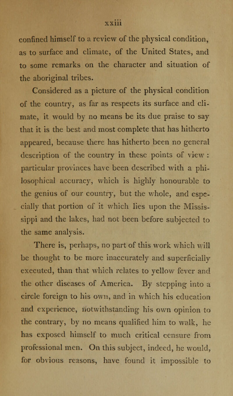 confined himself to a review of the physical condition, as to surface and climate, of the United States, and to some remarks on the character and situation of the aboriginal tribes. Considered as a picture of the physical condition of the country, as far as respects its surface and cli- mate, it would by no means be its due praise to say that it is the best and most complete that has hitherto appeared, because there has hitherto been no general description of the country in these points of view : particular provinces have been described with a phi- losophical accuracy, which is highly honourable to the genius of our country, but the whole, and espe- cially that portion of it which lies upon the Missis- sippi and the lakes, had not been before subjected to the same analysis. There is, perhaps, no part of this work which will be thought to be more inaccurately and superficially executed, than that which relates to yellow fever and the other diseases of America. By stepping into a circle foreign to his own, and in which his education and experience, notwithstanding his own opinion to the contrary, by no means qualified him to walk, he has exposed himself to much critical censure from professional men. On this subject, indeed, he would, for obvious reasons, have found it impossible to