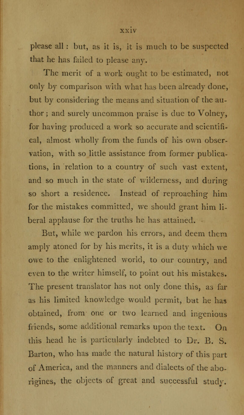 please all : but, as it is, it is much to be suspected that he has failed to please any. The merit of a work ought to be estimated, not only by comparison with what has been already done, but by considering the means and situation of the au- thor ; and surely uncommon praise is due to Volney, for having produced a work so accurate and scientifi- cal, almost wholly from the funds of his own obser- vation, with so little assistance from former publica- tions, in relation to a country of such vast extent, and so much in the state of wilderness, and daring so short a residence. Instead of reproaching him for the mistakes committed, we should grant him li- beral applause for the truths he has attained. But, while we pardon his errors, and deem them amply atoned for by his merits, it is a duty which we owe to the enlightened world, to our country, and even to the writer himself, to point out his mistakes. The present translator has not only done this, as far as his limited knowledge would permit, but he has obtained, from one or two learned and ingenious friends, some additional remarks upon the text. On this head he is particularly indebted to Dr. B. S. Barton, who has made the natural history of this part of America, and the manners and dialects of the abo- rigines, the objects of great and successful study.