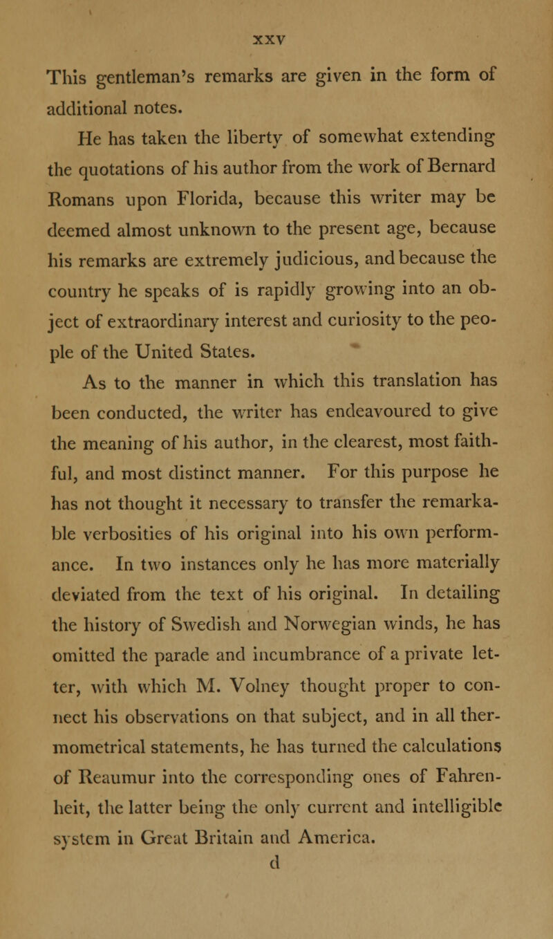 This gentleman's remarks are given in the form of additional notes. He has taken the liberty of somewhat extending the quotations of his author from the work of Bernard Romans upon Florida, because this writer may be deemed almost unknown to the present age, because his remarks are extremely judicious, and because the country he speaks of is rapidly growing into an ob- ject of extraordinary interest and curiosity to the peo- ple of the United States. As to the manner in which this translation has been conducted, the writer has endeavoured to give the meaning of his author, in the clearest, most faith- ful, and most distinct manner. For this purpose he has not thought it necessary to transfer the remarka- ble verbosities of his original into his own perform- ance. In two instances only he has more materially deviated from the text of his original. In detailing the history of Swedish and Norwegian winds, he has omitted the parade and incumbrance of a private let- ter, with which M. Volney thought proper to con- nect his observations on that subject, and in all ther- mometrical statements, he has turned the calculations of Reaumur into the corresponding ones of Fahren- heit, the latter being the only current and intelligible system in Great Britain and America. d