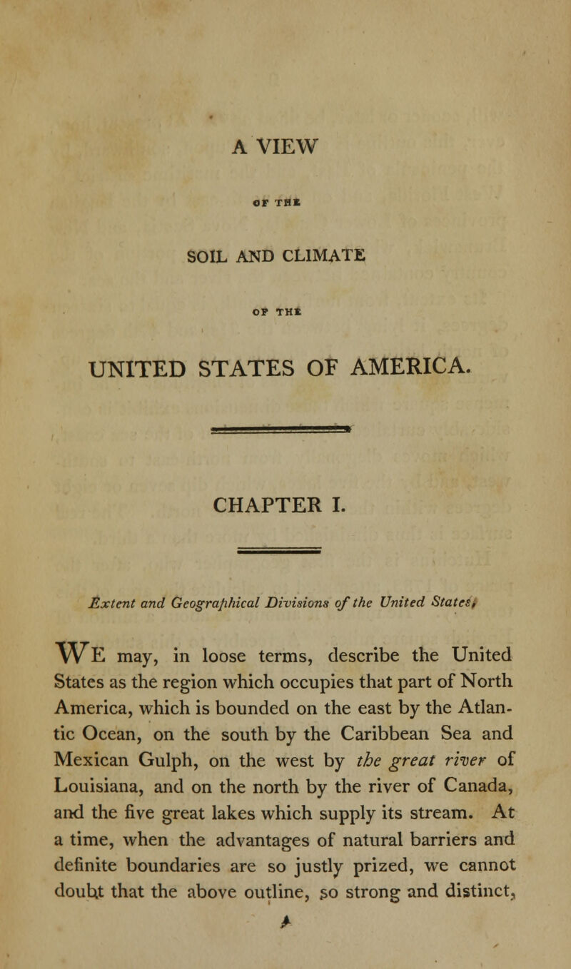 A VIEW or TBI SOIL AND CLIMATE OP THE UNITED STATES OF AMERICA. CHAPTER I. JZxtent and Geographical Divisions of the United States/ WE may, in loose terms, describe the United States as the region which occupies that part of North America, which is bounded on the east by the Atlan- tic Ocean, on the south by the Caribbean Sea and Mexican Gulph, on the west by the great river of Louisiana, and on the north by the river of Canada, and the five great lakes which supply its stream. At a time, when the advantages of natural barriers and definite boundaries are so justly prized, we cannot douht that the above outline, so strong and distinct,