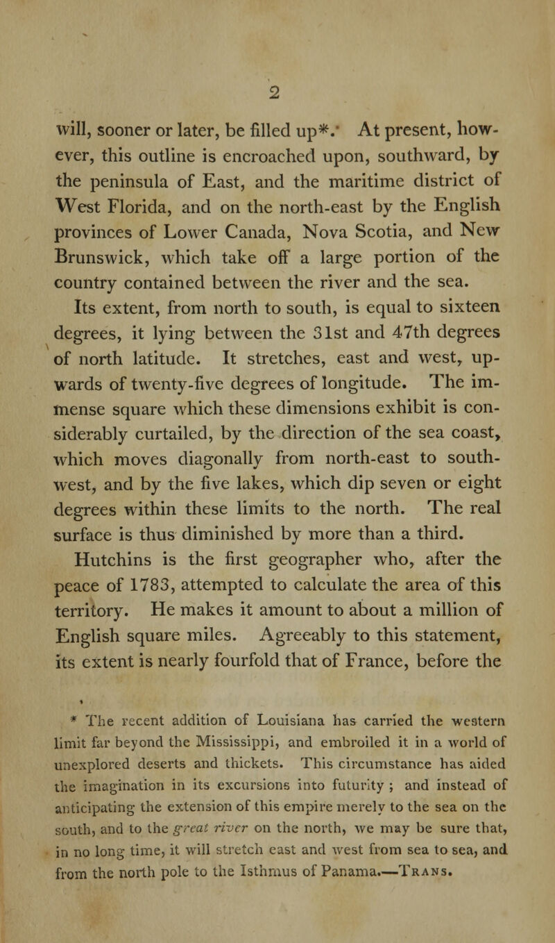 will, sooner or later, be filled up*.' At present, how- ever, this outline is encroached upon, southward, by the peninsula of East, and the maritime district of West Florida, and on the north-east by the English provinces of Lower Canada, Nova Scotia, and New Brunswick, which take off a large portion of the country contained between the river and the sea. Its extent, from north to south, is equal to sixteen degrees, it lying between the 31st and 47th degrees of north latitude. It stretches, east and west, up- wards of twenty-five degrees of longitude. The im- mense square which these dimensions exhibit is con- siderably curtailed, by the direction of the sea coast, which moves diagonally from north-east to south- west, and by the five lakes, which dip seven or eight degrees within these limits to the north. The real surface is thus diminished by more than a third. Hutchins is the first geographer who, after the peace of 1783, attempted to calculate the area of this territory. He makes it amount to about a million of English square miles. Agreeably to this statement, its extent is nearly fourfold that of France, before the * The recent addition of Louisiana has carried the western limit far beyond the Mississippi, and embroiled it in a world of unexplored deserts and thickets. This circumstance has aided the imagination in its excursions into futurity ; and instead of anticipating the extension of this empire merely to the sea on the south, and to the great river on the north, we may be sure that, in no long time, it will stretch east and west from sea to sea, and from the north pole to the Isthmus of Panama.—Trans.