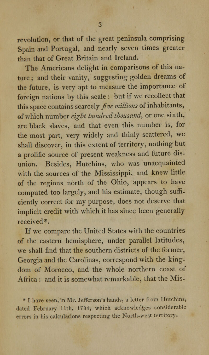 revolution, or that of the great peninsula comprising Spain and Portugal, and nearly seven times greater than that of Great Britain and Ireland. The Americans delight in comparisons of this na- ture ; and their vanity, suggesting golden dreams of the future, is very apt to measure the importance of foreign nations by this scale : but if we recollect that this space contains scarcely Jive millions of inhabitants, of which number eight hundred thousand, or one sixth, are black slaves, and that even this number is, for the most part, very widely and thinly scattered, we shall discover, in this extent of territory, nothing but a prolific source of present weakness and future dis- union. Besides, Hutchins, who was unacquainted with the sources of the Mississippi, and knew little of the regions north of the Ohio, appears to have computed too largely, and his estimate, though suffi- ciently correct for my purpose, does not deserve that implicit credit with which it has since been generally received*. If we compare the United States with the countries of the eastern hemisphere, under parallel latitudes, we shall find that the southern districts of the former, Georgia and the Carolinas, correspond with the king- dom of Morocco, and the whole northern coast of Africa : and it is somewhat remarkable, that the Mis- * I have seen, in Mr. Jefferson's hands, a letter from Hutchins, dated February 11th, 1784, which acknowledges considerable errors in his calculations respecting the North-west territory.