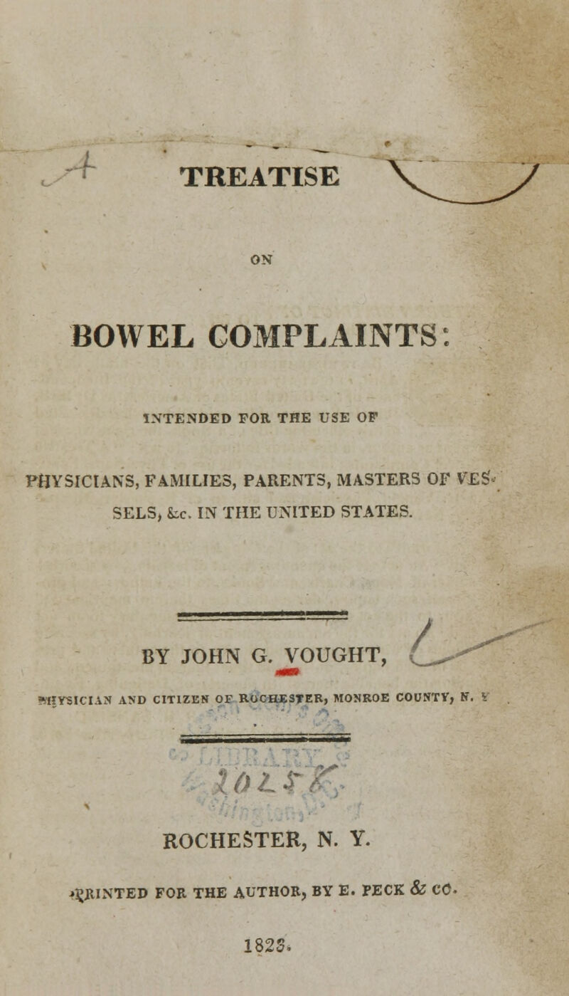 -f TREATISE ON BOWEL COMPLAINTS: INTENDED FOR THE USE OF PHYSICIANS, FAMILIES, PARENTS, MASTERS OF V'ES SELS, fee. IN THE UNITED STATES. / BY JOHN G. VOUGHT, PHYSICIAN AND CITIZEN OF ROCHESTER, MONROE COUNTV, N. V ROCHESTER, N. Y. PRINTED FOR THE AUTHOR, BY E. PECK & CO- 182S.