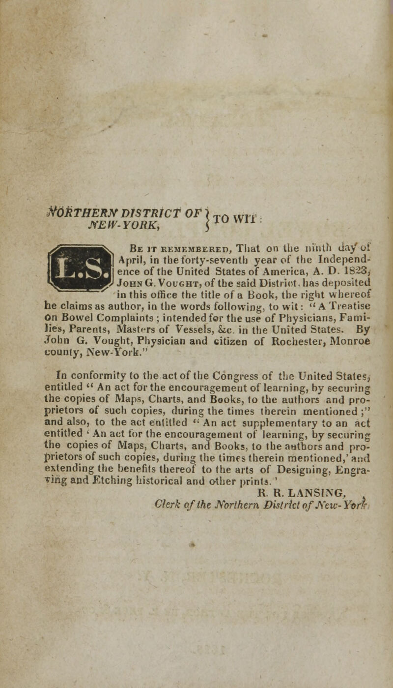 Northern district of \ TA wlT NEW-YORK, |1UU 1..S.I Be it remembered, That on the ninth day' of April, in the forty-seventh year of the Independ- ence of the United States of America, A. D. 1823, JohnG.Vought, of the said District, has deposited ' in this office the title of a Book, the right w hereof he claims as author, in the words following, to wit:  A Treatise On Bowel Complaints ; intended for the use of Physicians, Fami- lies, Parents, Masters of Vessels, &ic. in the United States. By John G. Vought, Physician and citizen of Rochester, Monroe county, New-York. In conformity to the act of the Congress of the United States, entitled  An act for the encouragement of learning, by securing the copies of Maps, Charts, and Books, to the authors and pro- prietors of such copies, during the times therein mentioned ; and also, to the act entitled ** An act supplementary to an act entitled ' An act for the encouragement of learning, by securing the copies of Maps, Charts, and Books, to the authors and pro- prietors of such copies, during the times therein mentioned,' at;d extending the benefits thereof to the arts of Designing, Engra- ving and Etching historical and other prints.' R. R. LANSING, Clerk of the Northern District of New-Yerk